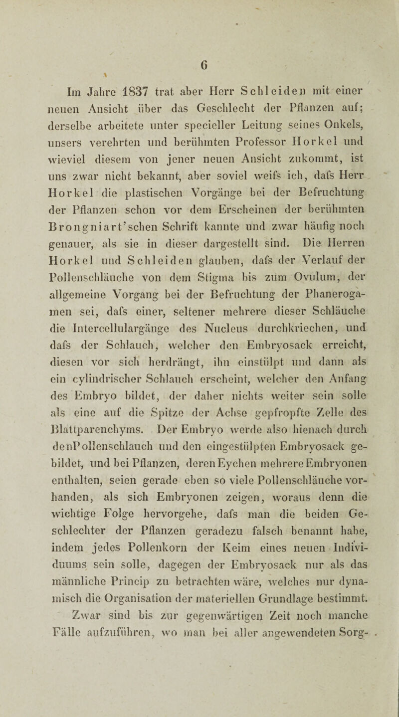 Im Jahre 1837 trat aber Herr Schleiden mit einer neuen Ansicht über das Geschlecht der Pflanzen auf; derselbe arbeitete unter specieller Leitung seines Onkels, unsers verehrten und berühmten Professor Horkel und wieviel diesem von jener neuen Ansicht zukommt, ist uns zwar nicht bekannt, aber soviel weifs ich, dafs Herr Horkel die plastischen Vorgänge bei der Befruchtung der Pflanzen schon vor dem Erscheinen der berühmten Brongniart’schen Schrift kannte und zwar häufig noch genauer, als sie in dieser dargestellt sind. Die Herren Horkel und Schleiden glauben, dafs der Verlauf der Pollenschläuche von dem Stigma bis zum Ovulum, der allgemeine Vorgang bei der Befruchtung der Phaneroga- inen sei, dafs einer, seltener mehrere dieser Schläuche die Intercellulargänge des Nuclcus durchkriechen, und dafs der Schlauch, welcher den Embryosack erreicht, diesen vor sich herdrängt, ihn einstülpt und dann als ein cylindrischer Schlauch erscheint, welcher den Anfang des Embryo bildet, der daher nichts weiter sein solle als eine auf die Spitze der Achse gepfropfte Zelle des Blattparenchyms. Der Embryo werde also hienach durch denPollenschlauch und den eingestiilpten Embryosack ge¬ bildet, und bei Pflanzen, deren Eychen mehrere Embryonen enthalten, seien gerade eben so viele Pollenschläuche vor¬ handen, als sich Embryonen zeigen, woraus denn die wichtige Folge hervorgehe, dafs man die beiden Ge¬ schlechter der Pflanzen geradezu falsch benannt habe, indem jedes Pollenkorn der Keim eines neuen Indivi¬ duums sein solle, dagegen der Embryosack nur als das männliche Princip zu betrachten wäre, welches nur dyna¬ misch die Organisation der materiellen Grundlage bestimmt. Zwar sind bis zur gegenwärtigen Zeit noch manche Fälle aufzuführen, wo man bei aller angewendeten Sorg-