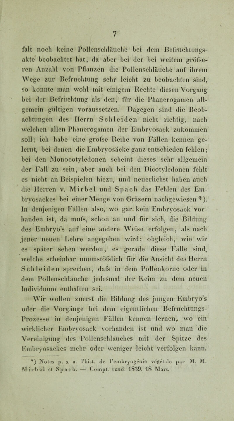 falt noch keine Pollenschläuche bei dem Befruchtungs¬ akte beobachtet hat, da aber bei der bei weitem gröfse- ren Anzahl von Pflanzen die Pollenschläuche auf ihrem Wege zur Befruchtung sehr leicht zu beobachten sind, so konnte man wohl mit einigem Rechte diesen Vorgang bei der Befruchtung als den, für die Phanerogamen all¬ gemein gültigen voraussetzen. Dagegen sind die Beob¬ achtungen des Herrn Schleiden nicht richtig, nach welchen allen Phanerogamen der Embryosack zukommen soll; ich habe eine grofse Reihe von Fällen kennen ge¬ lernt, bei denen die Embryosäcke ganz entschieden fehlen; bei den Monocotyledonen scheint dieses sehr allgemein der Fall zu sein, aber auch bei den Dicotyledonen fehlt es nicht an Beispielen hiezu, und neuerlichst haben auch t die Herren v. Mir bei und Spach das Fehlen des Em¬ bryosackes bei einer Menge von Gräsern nachgewiesen*), ln denjenigen Fällen also, wo gar. kein Embryosack vor¬ handen ist, da mufs, schon an und für sich, die Bildung des Embryo’s auf eine andere Weise erfolgen, als nach jener neuen Lehre angegeben wird; obgleich, wie wir es später sehen werden, es gerade diese Fälle sind, welche scheinbar unumstöfslich für die Ansicht des Herrn Schleiden sprechen, dafs in dem Pollenkorne oder in dem Pollenschlauche jedesmal der Keim zu dem neuen Individuum enthalten sei. Wir wollen zuerst die Bildung des jungen Embryo’s oder die Vorgänge bei dem eigentlichen Befruchtungs- Prozesse in denjenigen Fällen kennen lernen, wo ein wirklicher Embryosack vorhanden ist und wo man die Vereinigung des Pollenschlauches mit der Spitze des Embryosackes mehr oder weniger leicht verfolgen kann. *) Notes p. s. a. l’hist. de l’embryogenie vegetale par M. M. Mir bei et Spach. — Gompt. rend. 1839. 18 Mais.