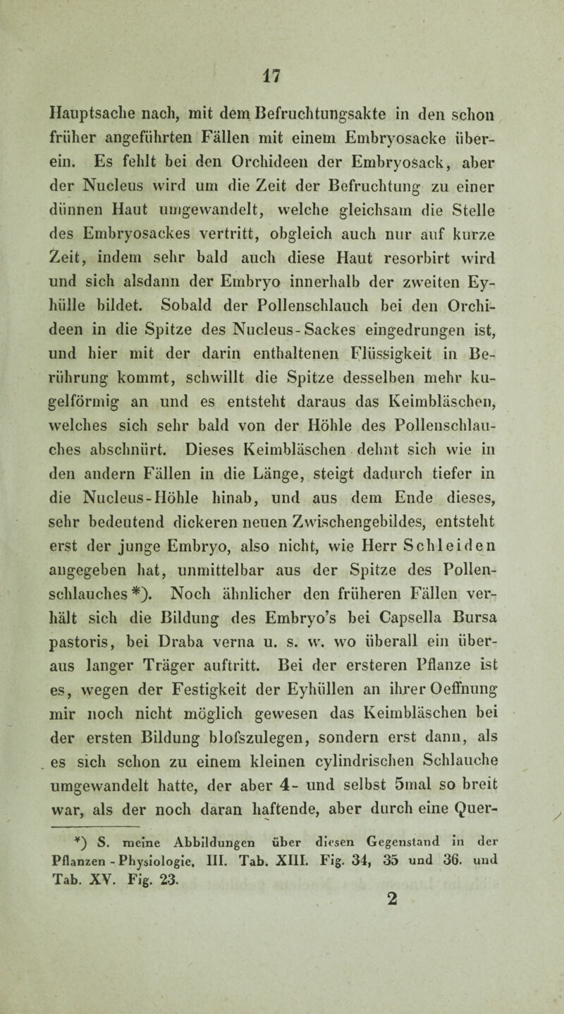 Hauptsache nach, mit dem Befruchtungsakte in den schon früher angeführten Fällen mit einem Embryosacke über¬ ein. Es fehlt bei den Orchideen der Embryosack, aber der Nucleus wird um die Zeit der Befruchtung zu einer dünnen Haut umgewandelt, welche gleichsam die Stelle des Embryosackes vertritt, obgleich auch nur auf kurze Zeit, indem sehr bald auch diese Haut resorbirt wird und sich alsdann der Embryo innerhalb der zweiten Ey- hiille bildet. Sobald der Pollenschlauch bei den Orchi¬ deen in die Spitze des Nucleus-Sackes eingedrungen ist, und hier mit der darin enthaltenen Flüssigkeit in Be¬ rührung kommt, schwillt die Spitze desselben mehr ku¬ gelförmig an und es entsteht daraus das Keimbläschen, welches sich sehr bald von der Höhle des Pollenschlau¬ ches abschnürt. Dieses Keimbläschen dehnt sich wie in den andern Fällen in die Länge, steigt dadurch tiefer in die Nucleus-Höhle hinab, und aus dem Ende dieses, sehr bedeutend dickeren neuen Zwischengebildes, entsteht erst der junge Embryo, also nicht, wie Herr Schleiden angegeben hat, unmittelbar aus der Spitze des Pollen¬ schlauches *). Noch ähnlicher den früheren Fällen ver¬ hält sich die Bildung des Embryo’s bei Capselia Bursa pastoris, bei Draba verna u. s. w. wo überall ein über¬ aus langer Träger auftritt. Bei der ersteren Pflanze ist es, wegen der Festigkeit der Eyhiillen an ihrer Oeffnung mir noch nicht möglich gewesen das Keimbläschen bei der ersten Bildung blofszulegen, sondern erst dann, als es sich schon zu einem kleinen cylindrischen Schlauche umgewandelt hatte, der aber 4- und selbst 5mal so breit war, als der noch daran haftende, aber durch eine Quer- ¥) S. meine Abbildungen über diesen Gegenstand in der Pflanzen-Physiologie. III. Tab. XIII. Fig. 34, 35 und 36. und Tab. XV. Fig. 23. 2