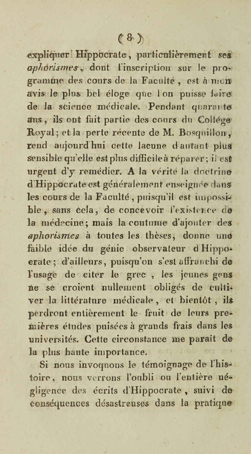 <?*> expliquer Hippocrate, particulièrement .ses aphôrhmeSy dont L'inscription sur le pro¬ gramme des cours de la Faculté , est à ment avis le plus bel éloge que Ion puisse la ire de la science médicale. Pendant quarante ans, ils ont fait partie des cours du Collège Royal; et la perte récente de M. Bosquiilon , rend aujourd hui cette lacune d autant plus sensible qifelle est pins difficile à réparer; il est urgent d’y remédier. A la vérité la doctrine d Hippocrate est. généralement enseignée dans \ les cours de la Faculté, puisqu’il est impossi¬ ble, sans cela, de concevoir F existence do la médecine ; mais la coutume d’ajouter des aphorismes à toutes les thèses, donne une faible idée du génie observateur d Hippo¬ crate ; d’ailleurs, puisqu’on s’est affranchi do l’usage de citer le grec , les jeunes gens ne se croient nullement obligés de culti¬ ver la littérature médicale, et bientôt , ils perdront entièrement le fruit de leurs pre¬ mières études puisées à grands frais dans les universités. Cette circonstance me paraît de la plus haute importance. Si nous invoquons le témoignage de l his- ioire, nous verrons l’oubli ou l’entière né¬ gligence des écrits d’Hippocrate , suivi do Conséquences désastreuses dans la pratiq.no