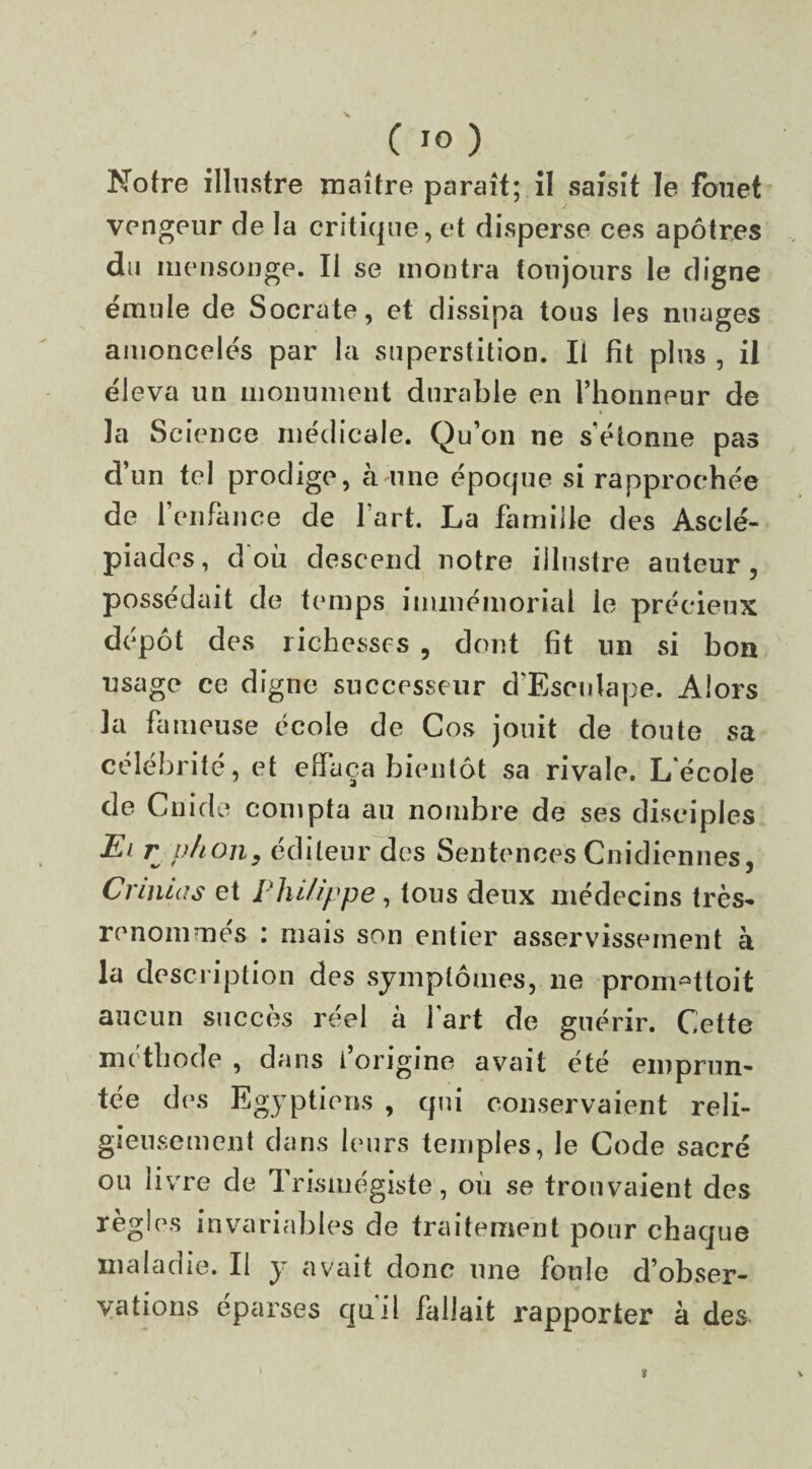 C IO ) Notre illustre maître paraît; il saisit le fouet vengeur de la critique, et disperse ces apôtres du mensonge. Il se montra toujours le digne émule de Socrate, et dissipa tous les nuages amoncelés par la superstition. Il fit plus , il éleva un monument durable en l’honneur de la Science médicale. Qu’on ne s’étonne pas d’un tel prodige, à une époque si rapprochée de l’enfance de l’art. La famille des Asclé- piades, d où descend notre illustre auteur, possédait de temps immémorial le précieux dépôt des richesses , dont fit un si bon usage ce digne successeur d’Esculape. Alors 3 a fameuse école de Cos jouit de toute sa célébrité, et effaça bientôt sa rivale. L’école de Guide compta au nombre de ses disciples Ei r p/ion, éditeur des Sentences Cnidiennes, Crinlas et Philippe, tous deux médecins très- renommés : mais son entier asservissement à la description des symptômes, ne prom^ttoit aucun succès réel à i art de guérir. Cette méthode , dans l origine avait été emprun¬ tée des Egyptiens , qui conservaient reli¬ gieusement dans leurs temples, le Code sacré ou livre de Trismégiste, où se trouvaient des règles invariables de traitement pour chaque maladie. Il y avait donc une foule d’obser¬ vations éparses qu’il fallait rapporter à des \