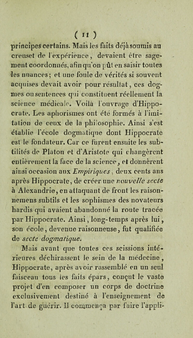 > C ”) _ principes certains. Mais les faits déjàsoumis an creuset de l'expérience, devaient être sage¬ ment coordonnés, afin qu'on pût en saisir toutes les nuances; et une foule de vérités si souvent acquises devait avoir pour résultat, ces dog¬ mes ou sentences qui constituent réellement la science médicale. Voilà l'ouvrage d'Hippo¬ crate. Les aphorismes ont été formés à l'imi¬ tation de ceux de la philosophie. Ainsi s’est établie l’école dogmatique dont Hippocrate est le fondateur. Car ce furent ensuite les sub¬ tilités de Platon et d’Aristote qui c hangèrent entièrement la face de la science y et donnèrent ainsi occasion aux Empiriques, deux cents ans après Hippocrate, de créer une nouvelle secte à Alexandrie, en attaquant de front les raison- neinens subtils et les sophismes des novateurs hardis qui avaient abandonné la route tracée par Hippocrate. Ainsi, long-temps après lui, son école, devenue raisonneuse, fut qualifiée de secte dogmatique. Mais avant que toutes ces scissions inté¬ rieures déchirassent le sein de la médecine , Hippocrate, après avoir rassemblé en un seul faisceau tous les faits épars, conçut le vaste projet d’en composer un corps de doctrine exclusivement destiné à l’enseignement de Fart de guérir. Il commença par faire Fappli-