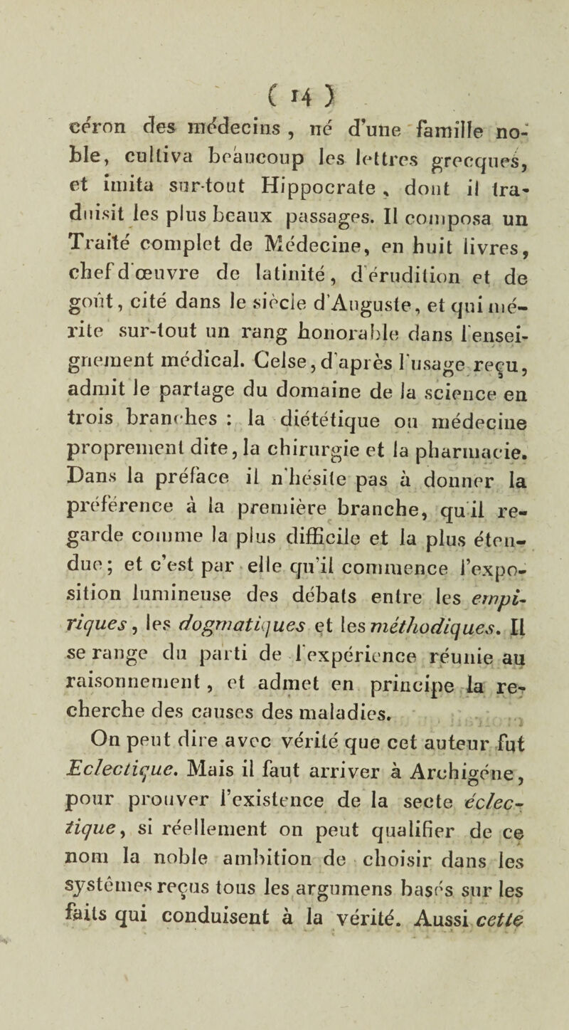 eéron des médecins , né d une famille no¬ ble , cultiva beaucoup les lettres grecques, et imita sur tout Hippocrate , dont il ira* duisit les plus beaux passages. Il composa un Traité complet de Médecine, en huit livres, chef d'œuvre de latinité, d érudition et de goût, cité dans le siècle d’Auguste, et qui mé¬ rite sur-tout un rang honorable dans l'ensei¬ gnement médical. Gelse,d’après l’usage reçu, admit le partage du domaine de la science en trois branches : la diététique ou médecine proprement dite, la chirurgie et la pharmacie. Dans la préface il n hésité pas à donner la préférence à la première branche, qui! re¬ garde comme la plus difficile et la plus éten¬ due; et c’est par elle qu’il commence l’expo¬ sition lumineuse des débats entre les empi¬ riques , les dogmatiques et les méthodiques. Il se range du parti de l’expérience réunie au raisonnement, et admet en principe la re¬ cherche des causes des maladies. On peut dire avec vérité que cet auteur fut Eclectique. Mais il faut arriver à Archigéne, pour prouver l’existence de la secte éclec¬ tique, si réellement on peut qualifier de ce nom la noble ambition de choisir dans les systèmes reçus tous les argumens basés sur les faits qui conduisent à la vérité. Aussi cette