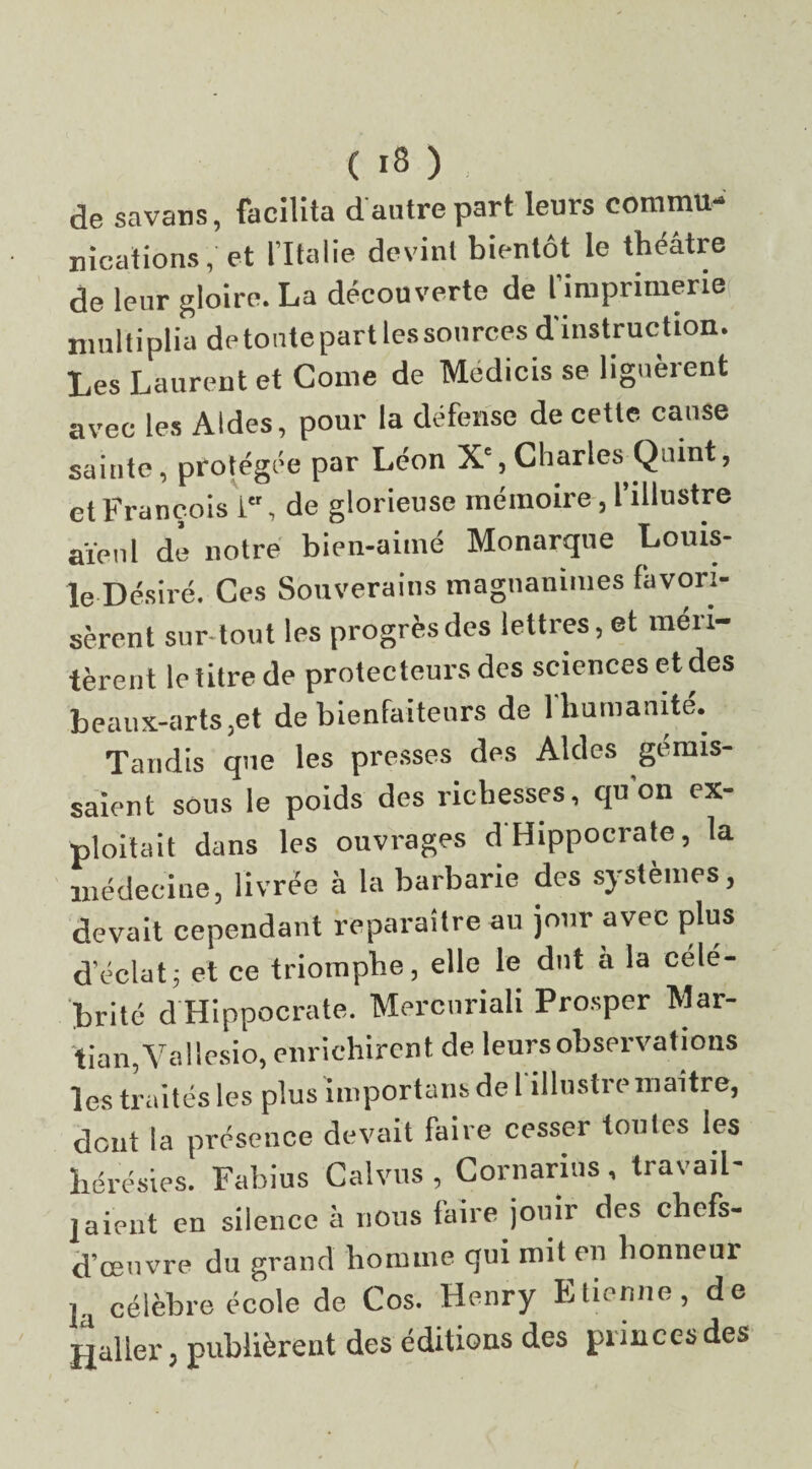 de savans, facilita d antre part leurs commu¬ nications , et l’Italie devint bientôt le théâtre de leur gloire. La découverte de l’imprimerie multiplia de tonte part les sources d'instruction. Les Laurent et Corne de Medicis se liguèrent avec les Aides, pour la défense de cette cause sainte, protégée par Léon Xe, Charles Quint, et François 1, de glorieuse mémoire, l’illustre aïeul de notre bien-aimé Monarque Louis- le Désiré. Ces Souverains magnanimes favori¬ sèrent sur tout les progrèsdes lettres, et méri¬ tèrent le titre de protecteurs des sciences et des beaux-arts,et de bienfaiteurs de 1 humanité. Taudis que les presses des Aides gémis¬ saient sous le poids des richesses, qu’on ex¬ ploitait dans les ouvrages d Hippocrate, la médecine, livrée à la barbarie des systèmes, devait cependant reparaître au jour avec plus d'éclat; et ce triomphe, elle le dut a la célé¬ brité d Hippocrate. Mercuriali Prosper Mar- tian,Va!lesio, enrichirent de leurs observations les traités les plus importuns de l'illustre maître, dont la présence devait faire cesser tonies les hérésies. Fabius Calvus , Cornarins , travail¬ laient en silence à nous faire jouir des chefs- d’œuvre du grand homme qui mit en honneur h célèbre école de Cos. Henry Etienne, de Haller, publièrent des éditions des princes des