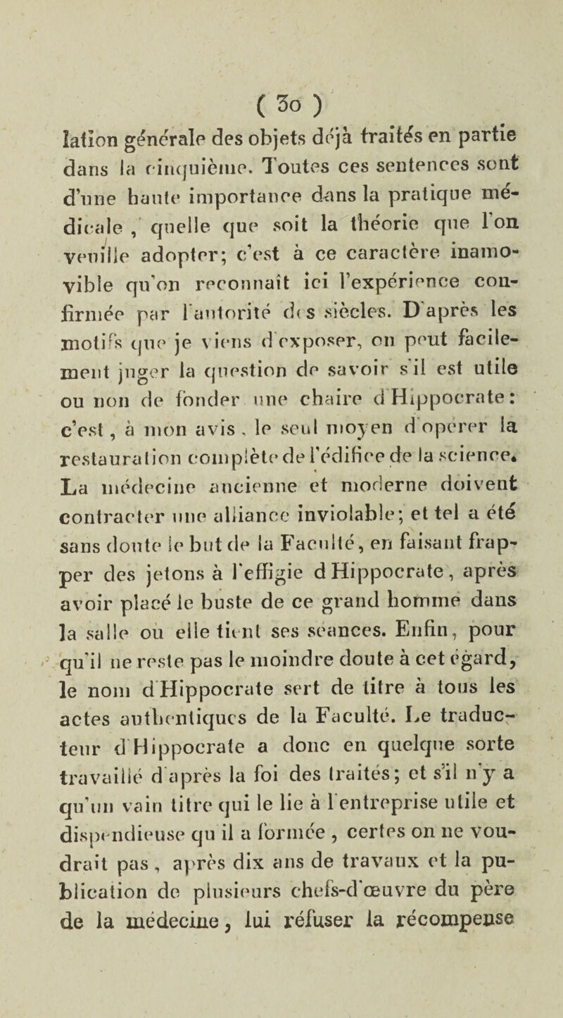 ( 3° ) lalion générale des objets déjà traités en partie dans la c inquième. Toutes ces sentences sont d’une haute importance dans la pratique me¬ dicale , quelle que soit la théorie que l’on veuille adopter; c’est à ce caractère inamo¬ vible qu’on reconnaît ici l’expérience con¬ firmée par l'autorité de s siècles. D’après les motifs que je viens d exposer, on peut facile¬ ment juger la question de savoir s il est utile ou non de fonder une chaire d Hippocrate: c’est, à mon avis , le seul moyen d opérer la restauration complète de l'édifice de la science* La médecine ancienne et moderne doivent contracter une alliance inviolable; et tel a été sans doute le but de la Faculté, en faisant frap¬ per des jetons à 1 effigie d Hippocrate, après avoir placé le buste de ce grand homme dans la salle ou elle tient ses séances. Enfin, pour qu'il ne reste pas le moindre doute à cet égard, le nom d Hippocrate sert de litre à tous les actes authentiques de la Faculté. Le traduc¬ teur d'Hippocrate a donc en quelque sorte travaillé d après la foi des traités; et s’il n'y a qu’un vain titre qui le lie à l'entreprise utile et dispendieuse qu il a formée , certes on ne vou¬ drait pas , après dix ans de travaux et la pu¬ blication de plusieurs chefs-d œuvre du père de la médecine, lui refuser la récompense