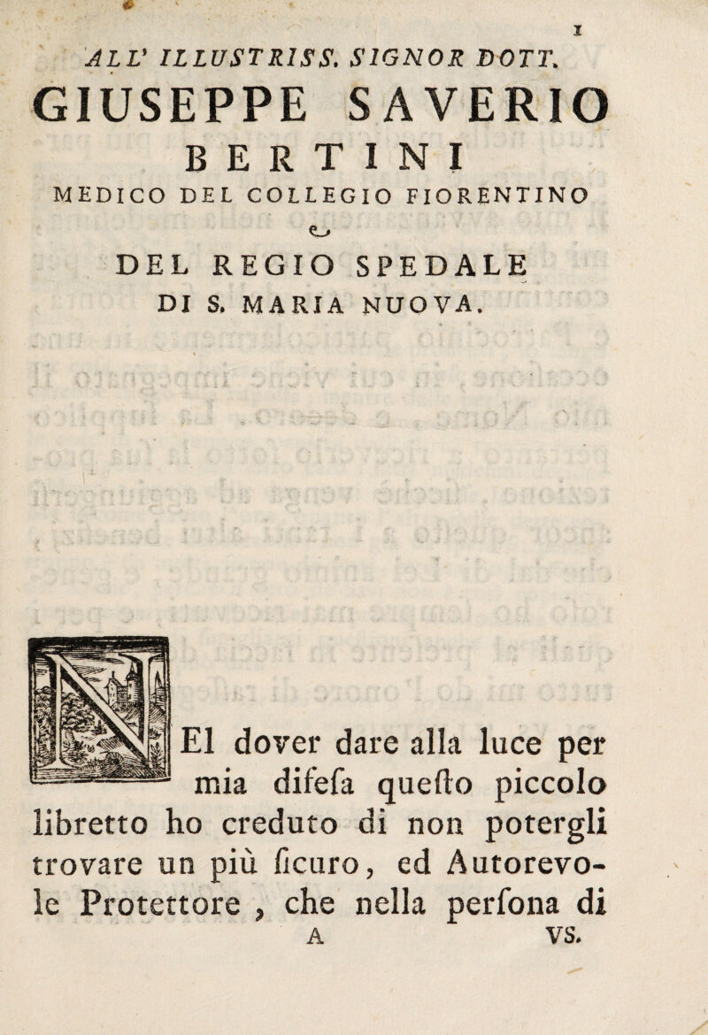 ALL' ILLUSTR1SS. SIGNOR DOTT. GIUSEPPE SAVERIO BERTIN! MEDICO DEL COLLEGIO FIORENTINO e_. DEL REGIO SPEDALE DI S, MARIA NUOVA. E1 dover dare alla luce per mia difefa quello piccolo libretto ho creduto di non potergli trovare un più ficuro, ed Autorevo¬ le Protettore , che nella perfona di A VS,