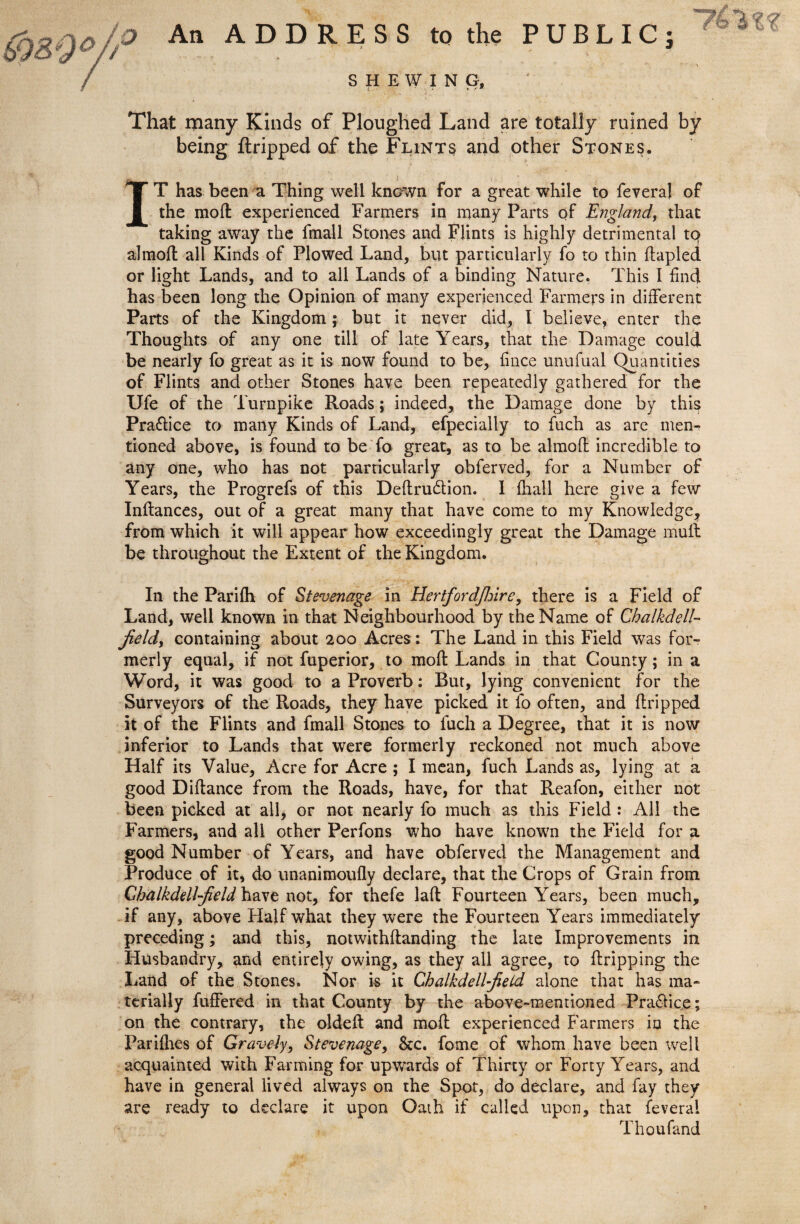 An ADDRESS to the PUBLIC; SHEWING, That many Kinds of Ploughed Land are totally ruined by being ftripped of the Flints and other Stones. TT has been a Thing well known for a great while to feveraj of I the moft experienced Farmers in many Parts of England, that taking away the fmall Stones and Flints is highly detrimental tq almoft all Kinds of Plowed Land, but particularly fo to thin ftapled or light Lands, and to all Lands of a binding Nature. This I find has been long the Opinion of many experienced Farmers in different Parts of the Kingdom; but it never did, I believe, enter the Thoughts of any one till of late Years, that the Damage could be nearly fo great as it is now found to be, fince unufual Quantities of Flints and other Stones have been repeatedly gathered for the Ufe of the Turnpike Roads; indeed, the Damage done by this Pra&ice to many Kinds of Land, efpecially to fuch as are men¬ tioned above, is found to be fo great, as to be almoft incredible to any one, who has not particularly obferved, for a Number of Years, the Progrefs of this Deftru&ion. I {hall here give a few Inftances, out of a great many that have come to my Knowledge, from which it will appear how exceedingly great the Damage mult be throughout the Extent of the Kingdom. In the Parifh of Stevenage in Hertfordfinre, there is a Field of Land, well known in that Neighbourhood by the Name of Chalkdell- field) containing about 200 Acres: The Land in this Field was for¬ merly equal, if not fuperior, to moft Lands in that County; in a Word, it was good to a Proverb: Rut, lying convenient for the Surveyors of the Roads, they have picked it fo often, and ftripped it of the Flints and fmall Stones to fuch a Degree, that it is now inferior to Lands that were formerly reckoned not much above Half its Value, Acre for Acre ; I mean, fuch Lands as, lying at a good Diftance from the Roads, have, for that Reafon, either not been picked at ail, or not nearly fo much as this Field : All the Farmers, and all other Perfons who have known the Field for a good Number of Years, and have obferved the Management and Produce of it, do unanimoufly declare, that the Crops of Grain from Chalkdellfield have not, for thefe laft Fourteen Years, been much, if any, above Half what they were the Fourteen Years immediately preceding; and this, notwithftanding the late Improvements in Husbandry, and entirely owing, as they all agree, to ftripping the Land of the Stones. Nor is it Chalkdellfieid alone that has ma¬ terially fuffered in that County by the above-mentioned Pra&ice; on the contrary, the oldeft and moft experienced Farmers in the Pariflies of Gravely, Stevenage, 8tc. feme of whom have been well acquainted with Farming for upwards of Thirty or Forty Years, and have in general lived always on the Spot, do declare, and fay they are ready to declare it upon Oath if called upon, that feverai Thoufand