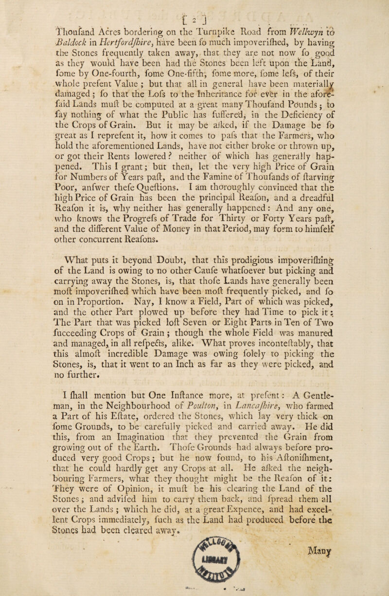 Thoufand Acres bordering on the Turnpike Road from Wellwyn to ■Baldock in Hertfordjhire, have been fo much impoverifhed, by having the Stones frequently taken away, that they are not now fo good its they would have been had the Stones been left upon the Land, fame by One-fourth, fome One*fi.fth, fome more, fame lefs, of their whole prefent Value ; but that all in general have been materially damaged; fo that the Lofs to the Inheritance for ever in the afore- faid Lands mult be computed at a great many Thoufand Pounds; to fay nothing of what the Public has fufferedj in the Deficiency of the Crops of Grain, But it maybe aiked, if the Damage be fo great as I reprefent it, how it comes to pals that the Farmers, who hold the aforementioned Lands, have not either broke or thrown up, or got their Rents lowered ? neither of which has generally hap¬ pened. This I grant; but then, let the very high Price of Grain for Numbers of Years pad:, and the Famine of Thoufands of ftarving Poor, anfwer thefe Queflions. I am thoroughly convinced that the high Price of Grain has been the principal Reafon, and a dreadful Ileafon it is, why neither has generally happened: And any one, who knows the Progrefs of Trade for Thirty or Forty YTars pally and the different Value of Money in that Period, may form to himfeif other concurrent Reafons. What puts it beyond Doubt, that this prodigious impoveriflling of the Land is owing to no other Caufe whatfoever but picking and carrying away the Stones, is, that thofe Lands have generally been mod: impoverifhed which have been mod: frequently picked, and fo on in Proportion. Nay, I know a Field, Part of which was picked, and the other Part plowed up before they had Time to pick it; The Part that was picked loft Seven or Eight Parts in Ten of Two fucceeding Crops of Grain ; though the whole Field was manured and managed, in all refpe&s, alike. What proves inconteftably, that this almoft incredible Damage was owing Solely to picking the Stones, is, that it went to an Inch as far as they were picked, and no further* X fhall mention but One Indance more, at prefent: A Gentle¬ man, in the Neighbourhood of Poult on, in Lancajhire, who farmed a Part of his Eftate, ordered the Stones, which lay very thick on fome Grounds, to be carefully picked and carried away. He did this, from an Imagination that they prevented die Grain from growing out of the Earth. Thofe Grounds had always before pro¬ duced very good Crops; but he now found, to his Aflonidiment, that he could hardly get any Crops at all. He afked the neigh¬ bouring Farmers, what they thought might be the Reafon of it: They were of Opinion, it mull be his clearing the Land of the Stones; and advifed him to carry them back, and Ipread them all over the Lands; which he did, at a great Expence, and had excel¬ lent Crops immediately, fuch as the Land had produced before the Stones had been cleared away* hu,** .