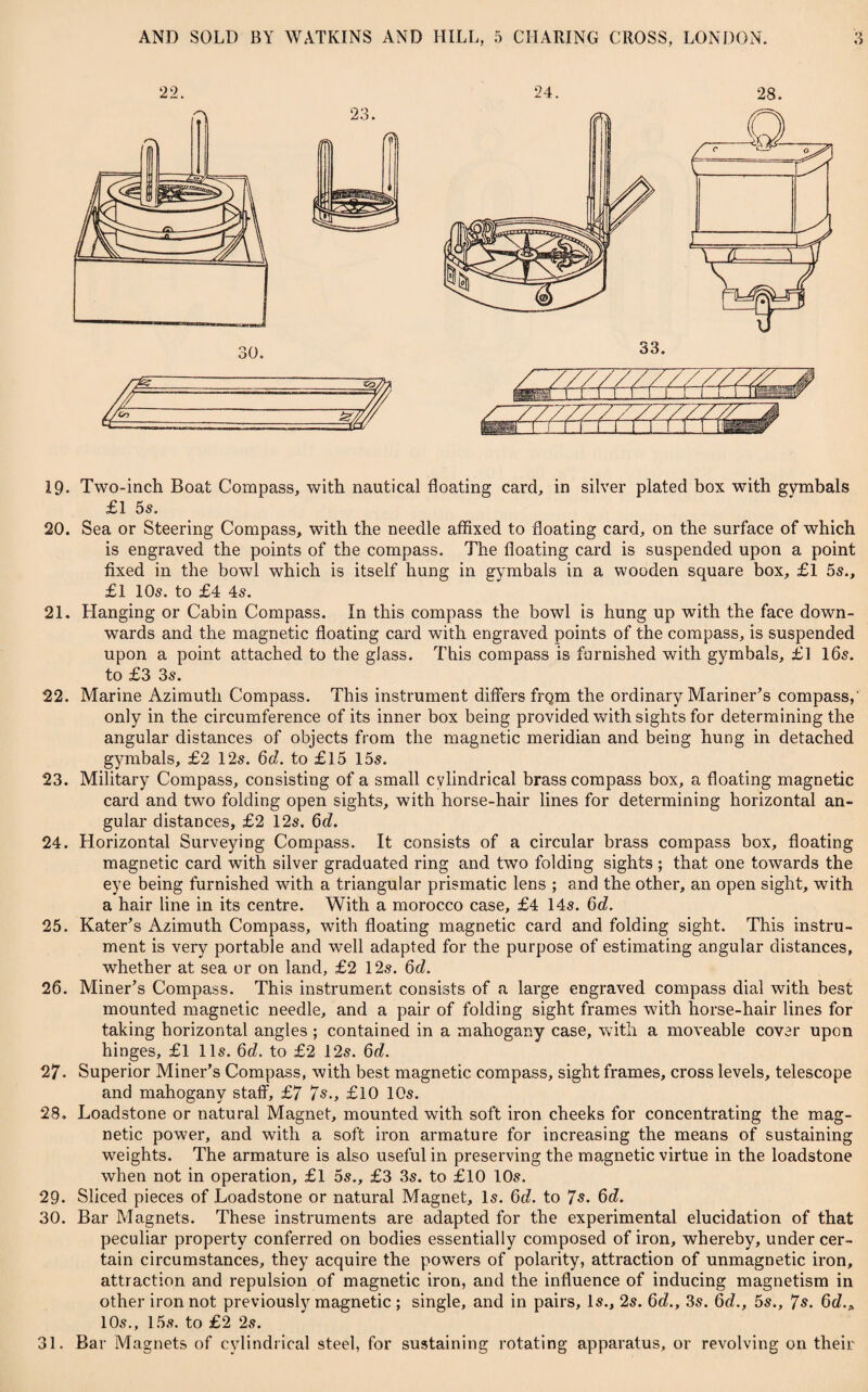 19. Two-inch Boat Compass, with nautical floating card, in silver plated box with gymbals £1 5s. 20. Sea or Steering Compass, with the needle affixed to floating card, on the surface of which is engraved the points of the compass. The floating card is suspended upon a point fixed in the bowl which is itself hung in gymbals in a wooden square box, £1 55., £1 10s. to £4 45. 21. Hanging or Cabin Compass. In this compass the bowl is hung up with the face down¬ wards and the magnetic floating card with engraved points of the compass, is suspended upon a point attached to the glass. This compass is furnished with gymbals, £1 165. to £3 35. 22. Marine Azimuth Compass. This instrument differs frQm the ordinary Mariner’s compass, only in the circumference of its inner box being provided with sights for determining the angular distances of objects from the magnetic meridian and being hung in detached gymbals, £2 125. 6d. to £15 155. 23. Military Compass, consisting of a small cylindrical brass compass box, a floating magnetic card and two folding open sights, with horse-hair lines for determining horizontal an¬ gular distances, £2 125. 6d. 24. Horizontal Surveying Compass. It consists of a circular brass compass box, floating magnetic card with silver graduated ring and two folding sights; that one towards the eye being furnished with a triangular prismatic lens ; and the other, an open sight, with a hair line in its centre. With a morocco case, £4 145. 6d. 25. Rater’s Azimuth Compass, with floating magnetic card and folding sight. This instru¬ ment is very portable and well adapted for the purpose of estimating angular distances, whether at sea or on land, £2 125. 6d. 26. Miner’s Compass. This instrument consists of a large engraved compass dial with best mounted magnetic needle, and a pair of folding sight frames with horse-hair lines for taking horizontal angles ; contained in a mahogany case, with a moveable cover upon hinges, £1 115. 6d. to £2 125. 6d. 27. Superior Miner’s Compass, with best magnetic compass, sight frames, cross levels, telescope and mahogany staff, £7 7s., £10 105. 28. Loadstone or natural Magnet, mounted with soft iron cheeks for concentrating the mag¬ netic power, and with a soft iron armature for increasing the means of sustaining weights. The armature is also useful in preserving the magnetic virtue in the loadstone when not in operation, £l 5s., £3 3s. to £10 10s. 29. Sliced pieces of Loadstone or natural Magnet, Is. 6d. to 7s. 6d. 30. Bar Magnets. These instruments are adapted for the experimental elucidation of that peculiar property conferred on bodies essentially composed of iron, whereby, under cer¬ tain circumstances, they acquire the powers of polarity, attraction of unmagnetic iron, attraction and repulsion of magnetic iron, and the influence of inducing magnetism in other iron not previously magnetic ; single, and in pairs. Is., 2s. 6d., 35. 6d., 5s., 7s. 6(7.* 10s., 15s. to £2 2s. 31. Bar Magnets of cylindrical steel, for sustaining rotating apparatus, or revolving on their