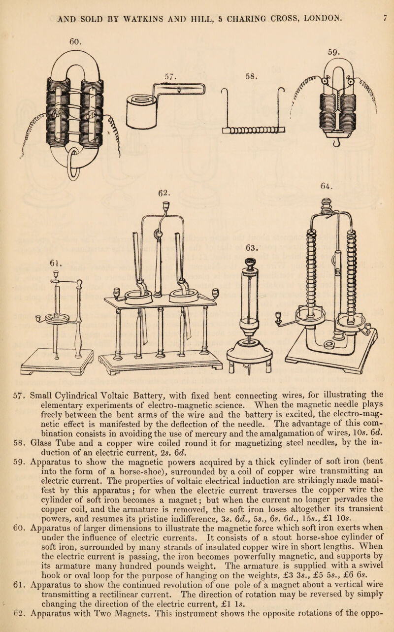 57. Small Cylindrical Voltaic Battery, with fixed bent connecting wires, for illustrating the elementary experiments of electro-magnetic science. When the magnetic needle plays freely between the bent arms of the wire and the battery is excited, the electro-mag¬ netic effect is manifested by the deflection of the needle. The advantage of this com¬ bination consists in avoiding the use of mercury and the amalgamation of wires, 105. 6d. 58. Glass Tube and a copper wire coiled round it for magnetizing steel needles, by the in¬ duction of an electric current, 25. 6d. 59- Apparatus to show the magnetic powers acquired by a thick cylinder of soft iron (bent into the form of a horse-shoe), surrounded by a coil of copper wire transmitting an electric current. The properties of voltaic electrical induction are strikingly made mani¬ fest by this apparatus; for when the electric current traverses the copper wire the cylinder of soft iron becomes a magnet; but when the current no longer pervades the copper coil, and the armature is removed, the soft iron loses altogether its transient powers, and resumes its pristine indifference, 35. 6d., 5s., 6s. 6d., 15s., £1 10s. 60. Apparatus of larger dimensions to illustrate the magnetic force which soft iron exerts when under the influence of electric currents. It consists of a stout horse-shoe cylinder of soft iron, surrounded by many strands of insulated copper wire in short lengths. When the electric current is passing, the iron becomes powerfully magnetic, and supports by its armature many hundred pounds weight. The armature is supplied with a swivel hook or oval loop for the purpose of hanging on the weights, £3 35., £5 5s., £6 6s. 61. Apparatus to show the continued revolution of one pole of a magnet about a vertical wire transmitting a rectilinear current. The direction of rotation may be reversed by simply changing the direction of the electric current, £1 15. 62. Apparatus with Two Magnets. This instrument shows the opposite rotations of the oppo-