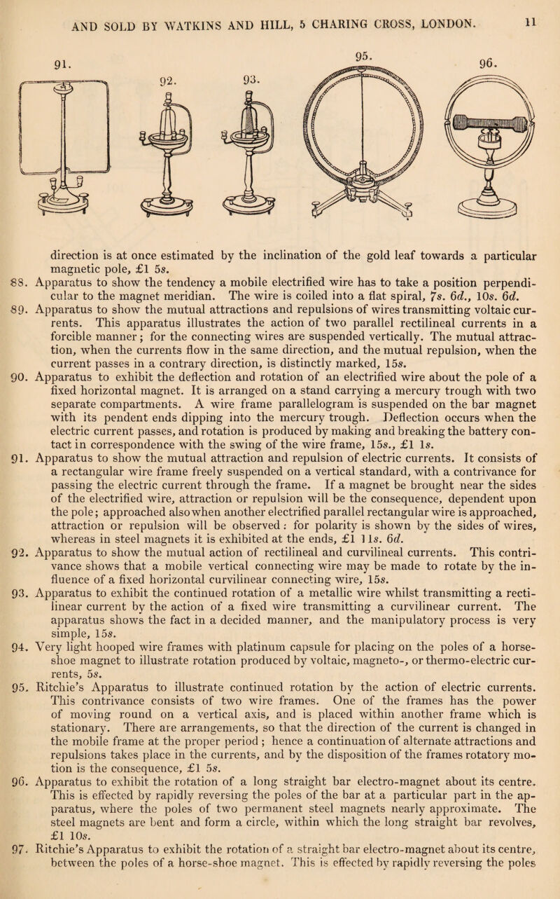 direction is at once estimated by the inclination of the gold leaf towards a particular magnetic pole, £1 5s. 83. Apparatus to show the tendency a mobile electrified wire has to take a position perpendi¬ cular to the magnet meridian. The wire is coiled into a flat spiral, 7s. 6d., 10s. 6d. 69• Apparatus to show the mutual attractions and repulsions of wires transmitting voltaic cur¬ rents. This apparatus illustrates the action of two parallel rectilineal currents in a forcible manner; for the connecting wires are suspended vertically. The mutual attrac¬ tion, when the currents flow in the same direction, and the mutual repulsion, when the current passes in a contrary direction, is distinctly marked, 15s. 90. Apparatus to exhibit the deflection and rotation of an electrified wire about the pole of a fixed horizontal magnet. It is arranged on a stand carrying a mercury trough with two separate compartments. A wire frame parallelogram is suspended on the bar magnet with its pendent ends dipping into the mercury trough. Deflection occurs when the electric current passes, and rotation is produced by making and breaking the battery con¬ tact in correspondence with the swing of the wire frame, 15s., £1 Is. 91. Apparatus to show the mutual attraction and repulsion of electric currents. It consists of a rectangular wire frame freely suspended on a vertical standard, with a contrivance for passing the electric current through the frame. If a magnet be brought near the sides of the electrified wire, attraction or repulsion will be the consequence, dependent upon the pole; approached also when another electrified parallel rectangular wire is approached, attraction or repulsion will be observed: for polarity is shown by the sides of wires, whereas in steel magnets it is exhibited at the ends, £1 1 Is. 6d. 92. Apparatus to show the mutual action of rectilineal and curvilineal currents. This contri¬ vance shows that a mobile vertical connecting wire may be made to rotate by the in¬ fluence of a fixed horizontal curvilinear connecting wire, 15s. 93. Apparatus to exhibit the continued rotation of a metallic wire whilst transmitting a recti¬ linear current by the action of a fixed wire transmitting a curvilinear current. The apparatus shows the fact in a decided manner, and the manipulatory process is very simple, 15s. 94. Very light hooped wire frames with platinum capsule for placing on the poles of a horse¬ shoe magnet to illustrate rotation produced by voltaic, magneto-, or thermo-electric cur¬ rents, 5s. 95. Ritchie’s Apparatus to illustrate continued rotation by the action of electric currents. This contrivance consists of two wire frames. One of the frames has the power of moving round on a vertical axis, and is placed within another frame which is stationary. There are arrangements, so that the direction of the current is changed in the mobile frame at the proper period ; hence a continuation of alternate attractions and repulsions takes place in the currents, and by the disposition of the frames rotatory mo¬ tion is the consequence, £1 5s. 96. Apparatus to exhibit the rotation of a long straight bar electro-magnet about its centre. This is effected by rapidly reversing the poles of the bar at a particular part in the ap¬ paratus, where the poles of two permanent steel magnets nearly approximate. The steel magnets are bent and form a circle, within which the long straight bar revolves, £1 105. 97- Ritchie’s Apparatus to exhibit the rotation of a straight bar electro-magnet about its centre, between the poles of a horse-shoe magnet. This is effected by rapidly reversing the poles