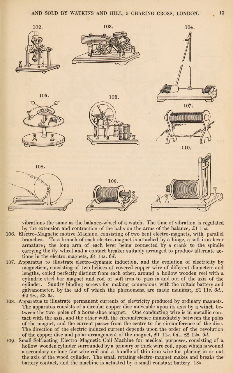 102. 103. 104. vibrations the same as the balance-wheel of a watch. The time of vibration is regulated by the extension and contraction of the balls on the arms of the balance, £1 15s. 106. Electro-Magnetic motive Machine, consisting of two bent electro-magnets, with parallel branches. To a branch of each electro-magnet is attached by a hinge, a soft iron lever armature; the long arm of each lever being connected by a crank to the spindle carrying the fly wheel and a contact breaker suitably arranged to produce alternate ac¬ tions in the electro-magnets, £4 14s. 6d. 107. Apparatus to illustrate electro-dynamic induction, and the evolution of electricity by magnetism, consisting of two helices of covered copper wire of different diameters and lengths, coiled perfectly distinct from each other, around a hollow wooden reel with a cylindric steel bar magnet and rod of soft iron to pass in and out of the axis of the cylinder. Sundry binding screws for making connexions with the voltaic battery and galvanometer, by the aid of which the phenomena are made manifest, £1 11s. 6d., £2 2s., £3 3s. 108. Apparatus to illustrate permanent currents of electricity produced by ordinary magnets. The apparatus consists of a circular copper disc moveable upon its axis by a winch be¬ tween the two poles of a horse-shoe magnet. One conducting wire is in metallic con¬ tact with the axis, and the other with the circumference immediately between the poles of the magnet, and the current passes from the centre to the circumference of the disc. The direction of the electric induced current depends upon the order of the revolution of the copper disc and polar arrangement of the magnet, £1 11s. 6d., £2 12s. 6d. 109. Small Self-acting Electro-Magnetic Coil Machine for medical purposes, consisting of a hollow wooden cylinder surrounded by a primary or thick wire coil, upon which is wound a secondary or long fine wire coil and a bundle of thin iron wire for placing in or out the axis of the wood cylinder. The small rotating electro-magnet makes and breaks the battery contact, and the machine is actuated by a small constant battery, 18s.