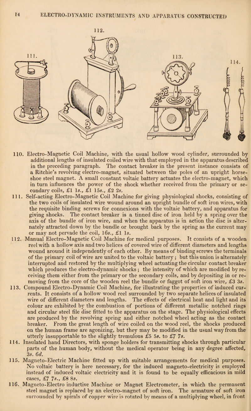 112. 110. Electro-Magnetic Coil Machine, with the usual hollow wood cylinder, surrounded by additional lengths of insulated coiled wire with that employed in the apparatus described in the preceding paragraph. The contact breaker in the present instance consists of a Ritchie’s revolving electro-magnet, situated between the poles of an upright horse¬ shoe steel magnet. A small constant voltaic battery actuates the electro-magnet, which in turn influences the power of the shock whether received from the primary or se¬ condary coils, £1 Is., £l 15s., £2 2s. 111. Self-acting Electro-Magnetic Coil Machine for giving physiological shocks, consisting of the two coils of insulated wire wound around an upright bundle of soft iron wires, with the requisite binding screws for connexions with the voltaic battery, and apparatus for giving shocks. The contact breaker is a tinned disc of iron held by a spring over the axis of the bundle of iron wire, and when the apparatus is in action the disc is alter¬ nately attracted down by the bundle or brought back by the spring as the current may or may not pervade the coil, 16s., £1 Is. 112. Manual Electro-Magnetic Coil Machine for medical purposes. It consists of a wooden reel with a hollow axis and two helices of covered wire of different diameters and lengths wound around it independently of each other. By means of binding screws the terminals of the primary coil of wire are united to the voltaic battery ; but this union is alternately interrupted and restored by the multiplying wheel actuating the circular contact breaker which produces the electro-dynamic shocks ; the intensity of which are modified by re¬ ceiving them either from the primary or the secondary coils, and by depositing in or re¬ moving from the core of the wooden reel the bundle or faggot of soft iron wire, £3 3s. 113. Compound Electro-Dynamic Coil Machine, for illustrating the properties of induced cur¬ rents. It consists of a hollow wood reel surrounded by two separate helices of insulated wire of different diameters and lengths. The effects of electrical heat and light and its colour are exhibited b}T the combustion of portions of different metallic notched rings and circular steel file disc fitted to the apparatus on the stage. The physiological effects are produced by the revolving spring and either notched wheel acting as the contact breaker. From the great length of wire coiled on the wood reel, the shocks produced on the human frame are agonizing, but they may be modified in the usual way from the utterly insupportable to the slightly tremulous £5 5s. to £7 7s. 114. Insulated hand Directors, with sponge holders for transmitting shocks through particular parts of the human body, without the medical operator being in any degree affected, 3s. 6d. 115. Magneto-Electric Machine fitted up with suitable arrangements for medical purposes. No voltaic battery is here necessary, for the induced magneto-electricity is employed instead of induced voltaic electricity and it is found to be equally efficacious in mild cases, £7 7s., £8 8s. 116. Magneto-Electro inductive Machine or Magnet Electrometer, in which the permanent steel magnet is replaced by an electro-magnet of soft iron. The armature of soft iron surrounded by spirals of copper wire is rotated by means of a multiplving wheel, in front