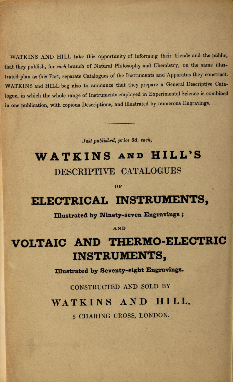 WATKINS AND HILL take this opportunity of informing their friends and the public, that they publish, for each branch of Natural Philosophy and Chemistry, on the same illus¬ trated plan as this Part, separate Catalogues of the Instruments and Apparatus they construct. WATKINS and HILL beg also to announce that they prepare a General Descriptive Cata¬ logue, in which the whole range of Instruments employed in Experimental Science is combined in one publication, with copious Descriptions, and illustrated by numerous Engravings. Just published, price 6d. each, WATKINS and HILL'S DESCRIPTIVE CATALOGUES OF * ELECTRICAL INSTRUMENTS, Illustrated by Ninety-seven Engravings } AND VOLTAIC AND THERMO-ELECTRIC INSTRUMENTS, Illustrated by Seventy-eight Engravings. CONSTRUCTED AND SOLD BY W A TKINS AND HILL, 5 CHARING CROSS, LONDON.