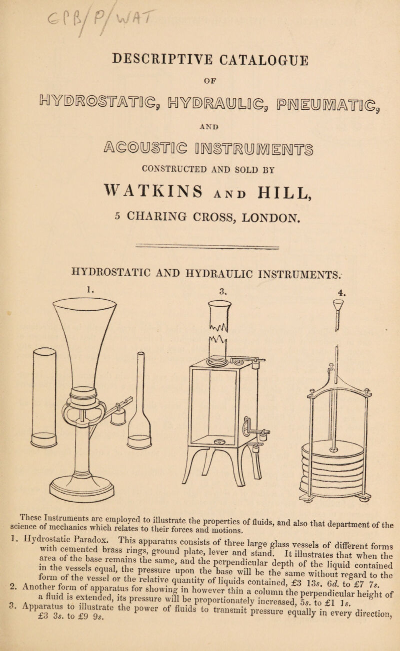OF WE)^@§mT0(g9 P^IOTATB©, AND ^eoyiTD© Q^lTOOTIlIYim CONSTRUCTED AND SOLD BY WATKINS and HILL, 5 CHARING CROSS, LONDON. HYDROSTATIC AND HYDRAULIC INSTRUMENTS. These Instruments are employed to illustrate the properties of fluids, and also that denartment of II science of mechanics which relates to their forces and motions, ^ 1. Hydrostatic Paradox. This apparatus consists of three large glass vessels of different forn with cemented brass rmgs, ground plate, lever and stand It illustrates that when U area of the base remains the same, and the perpendicular depth of the liquid contain! m the vessels equal, the pressure upon the base will be thesame wit limit regard to tl 9 A °im of the vessel or thJ relative quantity of liquids contained, £3 13s. 6d. to £7 7? 2. Anothei form of apparatus for showing in however thin a column the perpendicular height . a fluid is extended, its pressure will be proportionately increased 5s to £ Is P1“ to £9U9Tte the P°Wer °f fluids t0 * Ptossui^equaliyiifevery direct™