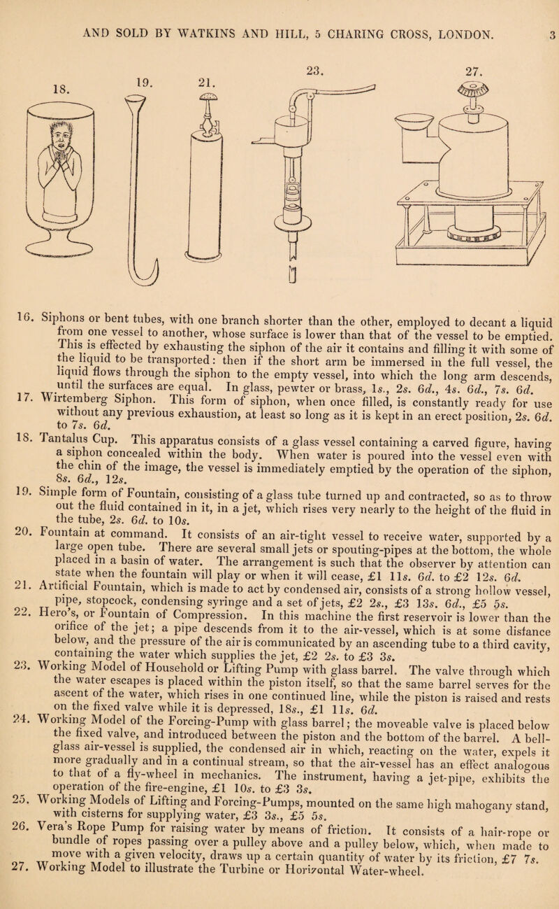 6. Siphons or bent tubes, with one branch shorter than the other, employed to decant a liquid nom one vessel to another, whose surface is lower than that of the vessel to be emptied. This is effected by exhausting the siphon of the air it contains and filling it with some of the liquid to be transported: then if the short arm be immersed in the full vessel, the liquid flows through the siphon to the empty vessel, into which the long arm descends, until tlie surfaces are equal. In glass, pewter or brass. Is., 2s. 6d., 4s. 6d., 7s. 6d, I 7. VV irtemberg Siphon. This form of siphon, when once filled, is constantly ready for use without any previous exhaustion, at least so long as it is kept in an erect position, 2s. 6d. to 7s. 6d. IS. Tantalus Cup. This apparatus consists of a glass vessel containing a carved figure, having a siphon concealed within the body. When water is poured into the vessel even with the chin of the image, the vessel is immediately emptied by the operation of the siphon, 85. 6d., 12s. 19. Simple form of Fountain, consisting of a glass tube turned up and contracted, so as to throw out the fluid contained in it, in a jet, which rises very nearly to the height of the fluid in the tube, 2s. 6d. to 10s. 20. Fountain at command. It consists of an air-tight vessel to receive water, supported by a large open tube. There are several small jets or spouting-pipes at the bottom, the whole placed in a basin of water. The arrangement is such that the observer by attention can state when the fountain will play or when it will cease, £1 11s. 6d. to £2 12s. 6d. 21. Artificial Fountain, which is made to act by condensed air, consists of a strong hollow vessel, PTe' stopcock, condensing syringe and a set of jets, £2 2s., £3 13s. 6d., £5 5s. 22' Heros, or Fountain of Compression. In this machine the first reservoir is lower than the orifice of the jet; a pipe descends from it to the air-vessel, which is at some distance below, and the pressure of the air is communicated by an ascending tube to a third cavity, containing the water which supplies the jet, £2 2s. to £3 3s. 28. Working Model of Household or Lifting Pump with glass barrel. The valve through which the water escapes is placed within the piston itself, so that the same barrel serves for the ascent of the water, which rises in one continued line, while the piston is raised and rests on the fixed valve while it is depressed, 18s., £1 11s. 6d. 24. Working Model of the Forcing-Pump with glass barrel; the moveable valve is placed below the fixed valve, and introduced between the piston and the bottom of the barrel. A bell- glass air-vessel is supplied, the condensed air in which, reacting on the water, expels it moi e giadually and in a continual stream, so that the air-vessel has an effect analogous to that of a fly-wheel in mechanics. The instrument, having a iet-pipe, exhibits the operation of the fire-engine, £1 10s. to £3 3s. 25. Working Models of Lifting and Forcing-Pumps, mounted on the same high mahogany stand with cisterns for supplying water, £3 3s., £5 5s. J 26. Vera’s Rope Pump for raising water by means of friction. It consists of a hair-rope or bundle of ropes passing over a pulley above and a pulley below, which, when made to „rm1ove given velocit3h draws up a certain quantity of water by its friction, £7 7s. 27. Working Model to illustrate the Turbine or Hori7ontal Water-wheel.