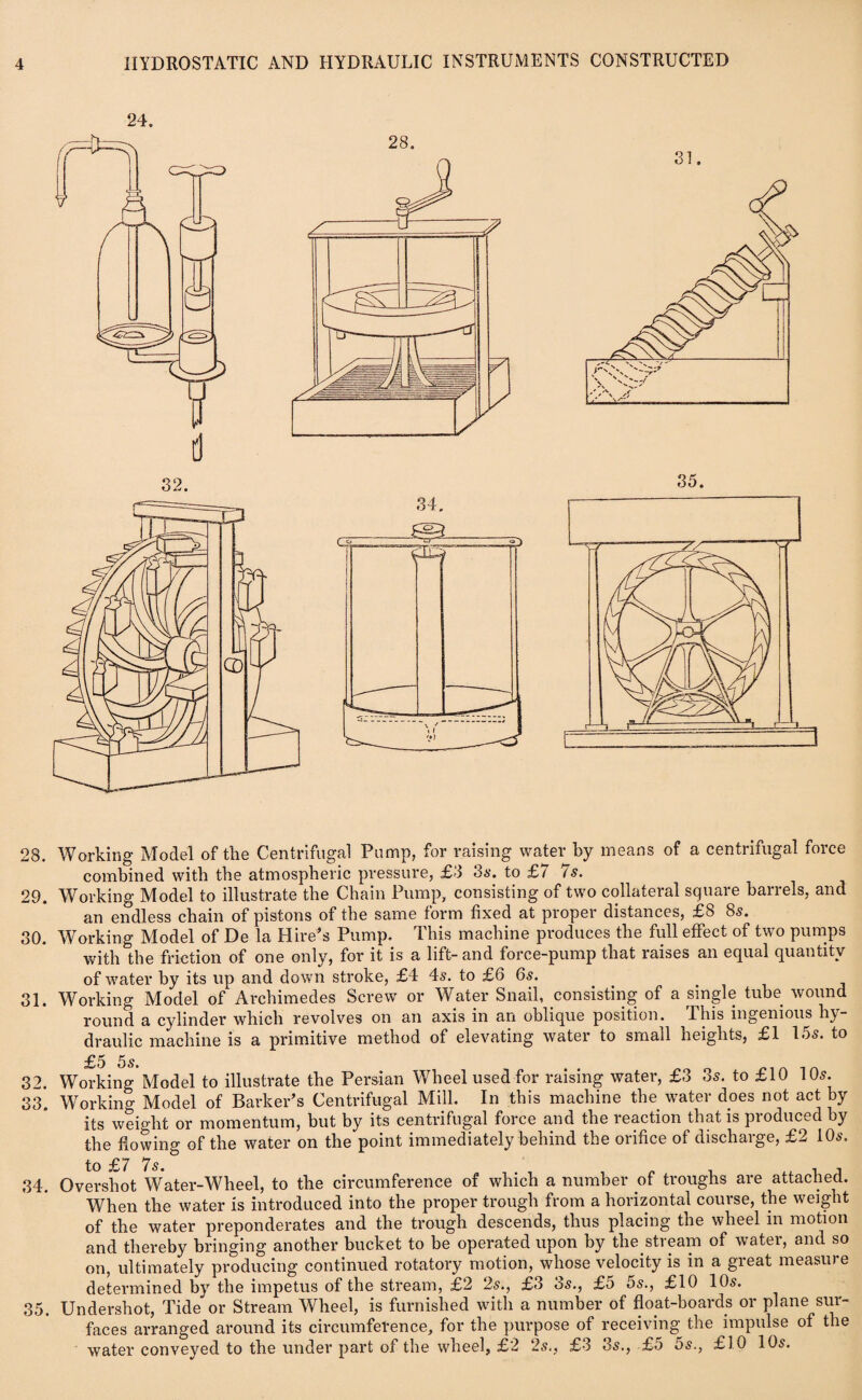 31 28. Working Model of the Centrifugal Pump, for raising water by means of a centrifugal force combined with the atmospheric pressure, £3 os. to £/ is. 29. Working Model to illustrate the Chain Pump, consisting of two collateral square barrels, and an endless chain of pistons of the same form fixed at proper distances, £8 8s. 30. Working Model of De la Hire’s Pump. This machine produces the full effect of two pumps with the friction of one only, for it is a lift- and force-pump that raises an equal quantity of water by its up and down stroke, £4 4s. to £6 6s. 31. Working Model of Archimedes Screw or Water Snail, consisting of a single tube wound round a cylinder which revolves on an axis in an oblique position. Ibis ingenious hy¬ draulic machine is a primitive method of elevating water to small heights, £1 los. to £5 5s. 32. Working Model to illustrate the Persian Wheel used for raising water, £3 3s. to £10 10s. 33. Working Model of Barker’s Centrifugal Mill. In this machine the water does not act by its weight or momentum, but by its centrifugal force and the reaction that is produced by the flowing of the water on the point immediately behind the orifice of discharge, £2 10s. to ■£/ *7 s * 34. Overshot Water-Wheel, to the circumference of which a number .of troughs are attached. When the water is introduced into the proper trough from a horizontal course, the weight of the water preponderates and the trough descends, thus placing the wheel in motion and thereby bringing another bucket to be operated upon by the stream of water, and so on, ultimately producing continued rotatory motion, whose velocity is in a great measu) e determined by the impetus of the stream, £2 2s., £3 os., £5 os., £10 10s. 35. Undershot, Tide or Stream Wheel, is furnished with a number of float-boards or plane sur¬ faces arranged around its circumference, for the purpose of receiving the impulse of the water conveyed to the under part of the wheel, £2 2s., £3 3s., £5 5s., £10 10s.