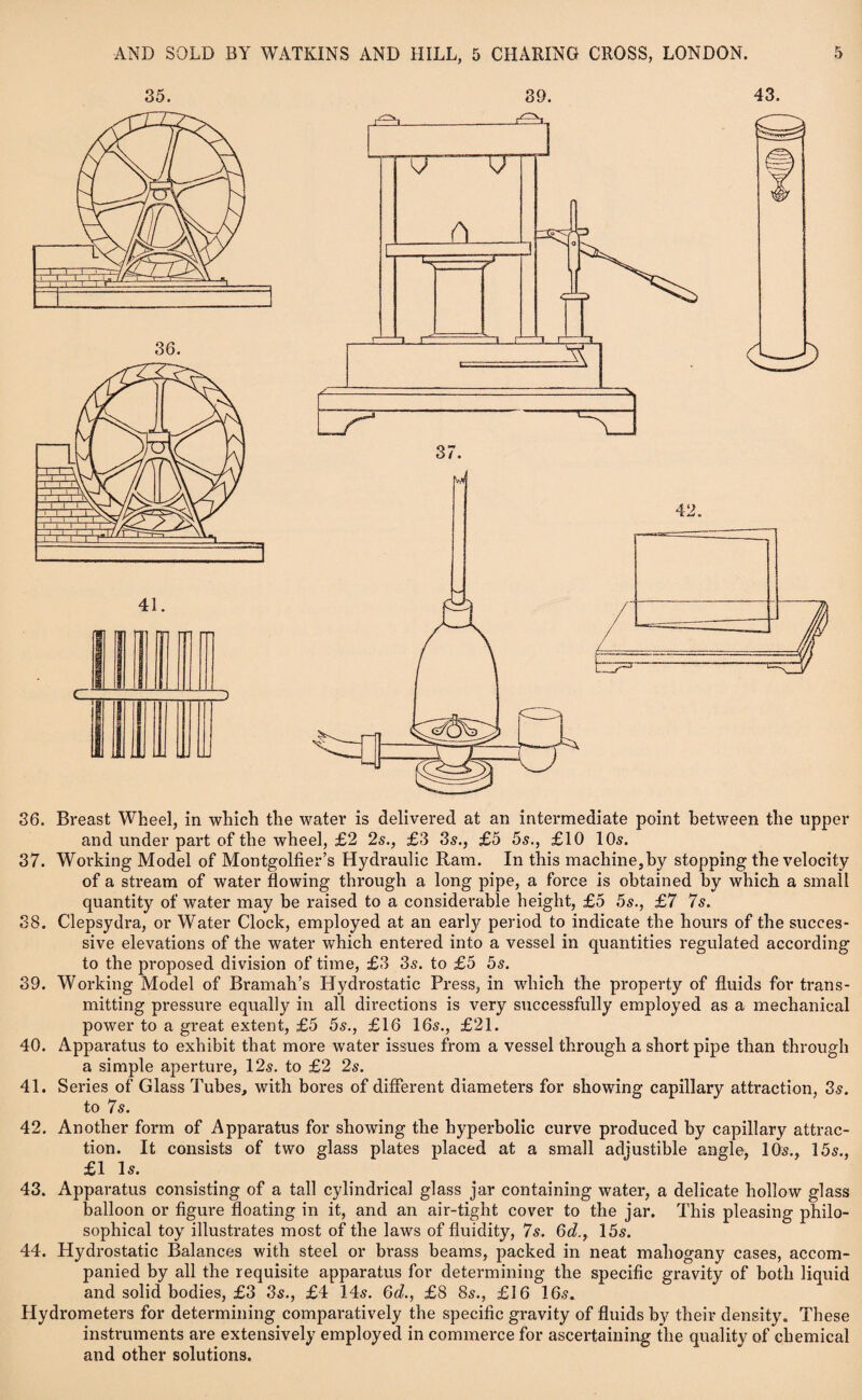 36. Breast Wheel, in which the water is delivered at an intermediate point between the upper and under part of the wheel, £2 2s., £3 3s., £5 5s., £10 10s. 37. Working Model of Montgolfier’s Hydraulic Ram. In this machine,by stopping the velocity of a stream of water flowing through a long pipe, a force is obtained by which a small quantity of water may be raised to a considerable height, £5 5s., £7 7s. 38. Clepsydra, or Water Clock, employed at an early period to indicate the hours of the succes¬ sive elevations of the water which entered into a vessel in quantities regulated according to the proposed division of time, £3 3s. to £5 5s. 39. Working Model of Bramah’s Hydrostatic Press, in which the property of fluids for trans¬ mitting pressure equally in all directions is very successfully employed as a mechanical power to a great extent, £5 5s., £16 16s., £21. 40. Apparatus to exhibit that more water issues from a vessel through a short pipe than through a simple aperture, 12s. to £2 2s. 41. Series of Glass Tubes, with bores of different diameters for showing capillary attraction, 3s. to 7s. 42. Another form of Apparatus for showing the hyperbolic curve produced by capillary attrac¬ tion. It consists of two glass plates placed at a small adjustible angle, 10s., 15s., £1 Is. 43. Apparatus consisting of a tall cylindrical glass jar containing water, a delicate hollow glass balloon or figure floating in it, and an air-tight cover to the jar. This pleasing philo¬ sophical toy illustrates most of the laws of fluidity, 7s. 6d., 15s. 44. Hydrostatic Balances with steel or brass beams, packed in neat mahogany cases, accom¬ panied by all the requisite apparatus for determining the specific gravity of both liquid and solid bodies, £3 3s., £4 14s. Gd., £8 8s., £16 16s. Hydrometers for determining comparatively the specific gravity of fluids by their density. These instruments are extensively employed in commerce for ascertaining the quality of chemical and other solutions.