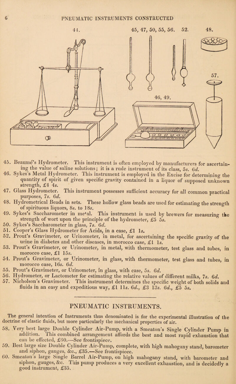 45. Beaume’s Hydrometer. This instrument is often employed by manufacturers for ascertain¬ ing the value of saline solutions; it is a rude instrument of its class, 5s. 6d. 46. Sykes’s Metal Hydrometer. This instrument is employed in the Excise for determining the quantity of spirit of given specific gravity contained in a liquor of supposed unknown strength, £4 4s. 47. Glass Hydrometer. This instrument possesses sufficient accuracy for all common practical purposes, 7s. 6d. 48. Hydrometrical Beads in sets. These hollow glass beads are used for estimating the strength of spirituous liquors, 8s. to 1 85. 49. Sykes’s Saccharometer in mefal. This instrument is used by brewers for measuring the strength of wort upon the principle of the hydrometer, £5 5s. 50. Sykes’s Saccharometer in glass, 7s. 6d. 51. Cooper’s Glass Hydrometer for Acids, in a case, £1 Is. 52. Prout’s Gravimeter, or Urinometer, in metal, for ascertaining the specific gravity of the urine in diabetes and other diseases, in morocco case, £1 Is. 53. Prout’s Gravimeter, or Urinometer, in metal, with thermometer, test glass and tubes, in morocco case, £1 15s. 54. Prout’s Gravimeter, or Urinometer, in glass, with thermometer, test glass and tubes, in morocco case, 16s. 6d. 55. Prout’s Gravimeter, or Urinometer, in glass, with case, 5s. 6d. 56. Hydrometer, or Lactometer for estimating the relative values of different milks, 7s. 6d. 57. Nicholson’s Gravimeter. This instrument determines the specific weight of both solids and fluids in an easy and expeditious way, £1 11s. 6d., £3 13s. 6d., £5 5s. PNEUMATIC INSTRUMENTS. The general intention of Instruments thus denominated is for the experimental illustration of the doctrine of elastic fluids, but more particularly the mechanical properties of air. 58. Very best large Double Cylinder Air-Pump, with a Smeaton’s Single Cylinder Pump in addition. This combined arrangement affords the best and most rapid exhaustion that can be effected, £60.—See frontispiece. 59. Best large size Double Cylinder Air-Pump, complete, with high mahogany stand, barometer and siphon, gauges, &c., £35.—See frontispiece. 60. Smeaton s large Single Barrel Air-Pump, on high mahogany stand, with barometer and siphon, gauges, &c. This pump produces a very excellent exhaustion, and is decidedly a good instrument, £35.