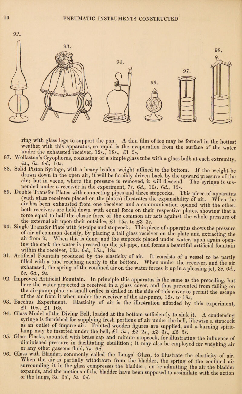 ring with glass legs to support the pan. A thin film of ice may be formed in the hottest weather with this apparatus, so rapid is the evaporation from the surface of the water under the exhausted receiver, 12s., 18s., £1 5s. 87. Wollaston’s Cryophorus, consisting of a simple glass tube with a glass bulb at each extremity, 4s., 6s. 6d., 10s. 88. Solid Piston Syringe, with a heavy leaden weight affixed to the bottom. If the weight be drawn down in the open air, it will be forcibly driven back by the upward pressure of the air; but in vacuo, where the pressure is removed, it will descend. The syringe is sus¬ pended under a receiver in the experiment, 7s. 6d., 10s. 6d., 15s. 89. Double Transfer Plates with connecting pipes and three stopcocks. This piece of apparatus (with glass receivers placed on the plates) illustrates the expansibility of air. When the air has been exhausted from one receiver and a communication opened with the other, both receivers are held down with equal force on their respective plates, showing that a force equal to half the elastic force of the common air acts against the whole pressure of the external air upon their outsides, £1 15s. to £3 3s. 90. Single Transfer Plate with jet-pipe and stopcock. This piece of apparatus shows the pressure of air of common density, by placing a tall glass receiver on the plate and extracting the air from it. When this is done, and the stopcock placed under water, upon again open¬ ing the cock the water is pressed up the jet-pipe, and forms a beautiful artificial fountain within the receiver, 10s. 6d.} 15s., 18s. 91. Artificial Fountain produced by the elasticity of air. It consists of a vessel to be partly filled with a tube reaching nearly to the bottom. When under the receiver, and the air exhausted, the spring of the confined air on the water forces it up in a pleasing jet, 3s. 6d., 5s. 6d., 9s. 92. Improved Artificial Fountain. In principle this apparatus is the same as the preceding, but here the water projected is received in a glass cover, and thus prevented from falling on the air-pump plate: a small orifice is drilled in the side of this cover to permit the escape of the air from it when under the receiver of the air-pump, 12s. to 18s. 93. Bacchus Experiment. Elasticity of air is the illustration afforded by this experiment, £1 10s., £1 16s. 94. Glass Model of the Diving Bell, loaded at the bottom sufficiently to sink it. A condensing syringe is furnished for supplying fresh portions of air under the bell, likewise a stopcock as an outlet of impure air. Painted wooden figures are supplied, and a burning spirit- lamp may be inserted under the bell, £1 5s., £2 2s., £3 3s., £5 5s. 95. Glass Flasks, mounted with brass cap and minute stopcock, for illustrating the influence of diminished piessure in facilitating ebullition ; it may also be employed for wei°hing air or any other gaseous fluid, 7s. 6d. 96. Glass with Bladder, commonly called the Lungs’ Glass, to illustrate the elasticity of air. When the air is partially withdrawn from the bladder, the spring of the confined air surrounding it in the glass compresses the bladder; on re-admitting the air the bladder expands, and the motions of the bladder have been supposed to assimilate with the action of the lungs, 3s. 6d., 5s. 6c?.