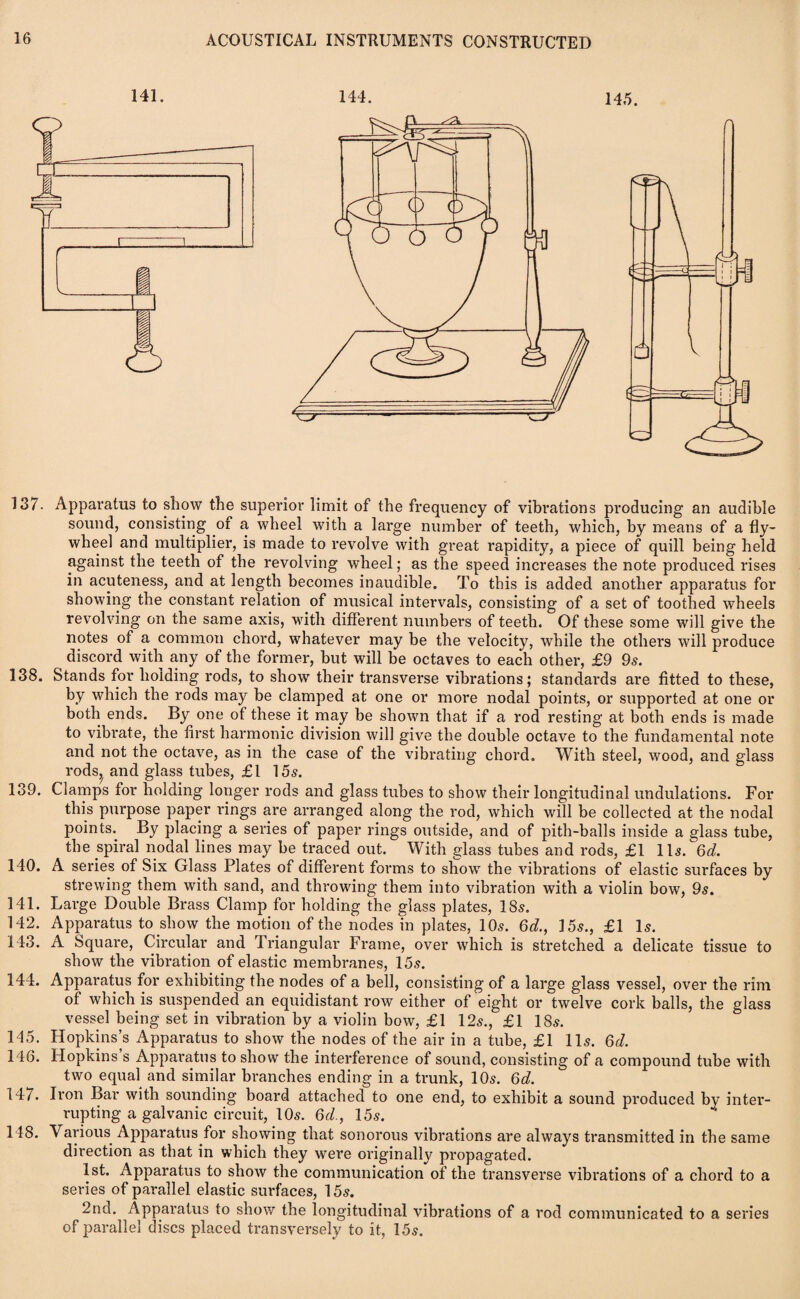 141. 144. 145. 137. Apparatus to show the superior limit of the frequency of vibrations producing an audible sound, consisting of a wheel with a large number of teeth, which, by means of a fly¬ wheel and multiplier, is made to revolve with great rapidity, a piece of quill being held against the teeth of the revolving wheel; as the speed increases the note produced rises in acuteness, and at length becomes inaudible. To this is added another apparatus for showing the constant relation of musical intervals, consisting of a set of toothed wheels revolving on the same axis, with different numbers of teeth. Of these some will give the notes of a common chord, whatever may be the velocity, while the others will produce discord with any of the former, but will be octaves to each other, £9 9s. 138. Stands for holding rods, to show their transverse vibrations; standards are fitted to these, by which the rods may be clamped at one or more nodal points, or supported at one or both ends. By one of these it may be shown that if a rod resting at both ends is made to vibrate, the first harmonic division will give the double octave to the fundamental note and not the octave, as in the case of the vibrating chord. With steel, wood, and glass rodsj and glass tubes, £1 15s. 139. Clamps for holding longer rods and glass tubes to show their longitudinal undulations. For this purpose paper rings are arranged along the rod, which will be collected at the nodal points. By placing a series of paper rings outside, and of pith-balls inside a glass tube, the spiral nodal lines may be traced out. With glass tubes and rods, £1 11s. 6d. 140. A series of Six Glass Plates of different forms to show the vibrations of elastic surfaces by strewing them with sand, and throwing them into vibration with a violin bow, 9s. 141. Large Double Brass Clamp for holding the glass plates, 18s. 142. Apparatus to show the motion of the nodes in plates, 10s. 6d., 15s., £1 Is. 143. A Square, Circular and Triangular Frame, over which is stretched a delicate tissue to show the vibration of elastic membranes, 15s. 144. Apparatus for exhibiting the nodes of a bell, consisting of a large glass vessel, over the rim of which is suspended an equidistant row either of eight or twelve cork balls, the glass vessel being set in vibration by a violin bow, £1 12s., £1 18s. 145. Hopkins’s Apparatus to show the nodes of the air in a tube, £1 11s. 6d. 146. Hopkins s Apparatus to show the interference of sound, consisting of a compound tube with two equal and similar branches ending in a trunk, 10s. 6d. 147. Iron Bar with sounding board attached to one end, to exhibit a sound produced by inter¬ rupting a galvanic circuit, 10s. 6d., 15s. 148. Various Apparatus for showing that sonorous vibrations are always transmitted in the same direction as that in which they were originally propagated. 1st. Apparatus to show the communication of the transverse vibrations of a chord to a series of parallel elastic surfaces, 15s. 2nd. Apparatus to show the longitudinal vibrations of a rod communicated to a series of parallel discs placed transversely to it, 15s.