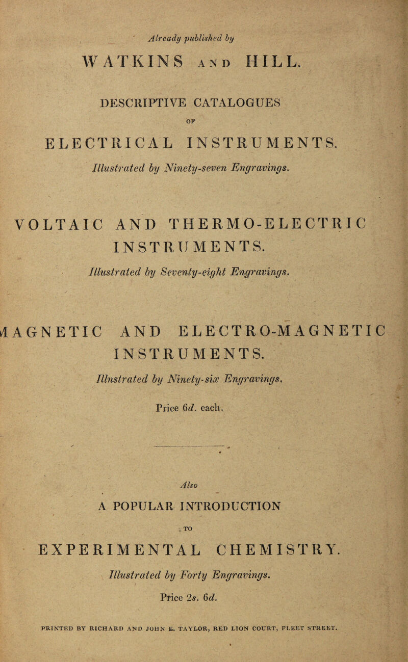 Already published by WATKINS and HILL. DESCRIPTIVE CATALOGUES OF ELECTRICAL INSTRUMENTS. Illustrated by Ninety-seven Engravings. VOLTAIC AND THERMO-ELECTRIC INSTRUMENTS. Illustrated by Seventy-eight Engravings. MAGNETIC AND ELECTRO-MAGNETIC INSTRUMENTS. Illustrated by Ninety-six Engravings, Price §d. each. Also A POPULAR INTRODUCTION EXPERIMENTAL CHEMISTRY. Illustrated by Forty Engravings. Price 2s. 6d. PRINTED BY RICHARD AND JOHN K. TAYLOR, RED LION COURT, FLEET STREET,