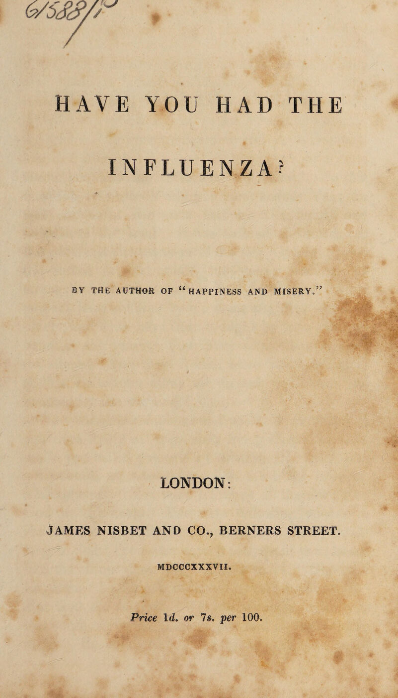 HAVE YOU HAD THE INFLUENZA? BY THE AUTHOR OF 11 HAPPINESS AND MISERY.” LONDON: JAMES NISBET AND CO., BERNERS STREET. MDCCCXXXVII. Price Id. or 7s. per 100.