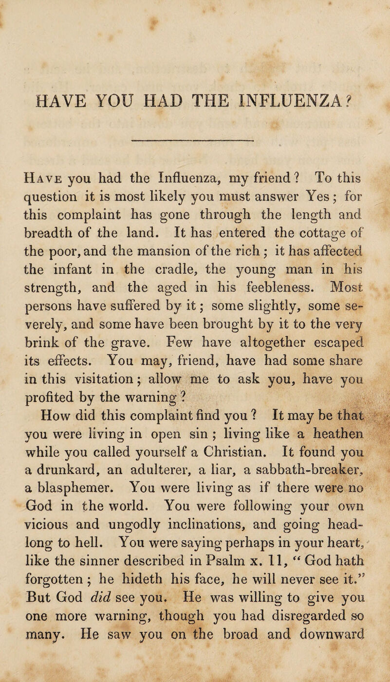 HAVE YOU HAD THE INFLUENZA? Have you had the Influenza, my friend? To this question it is most likely you must answer Yes ; for this complaint has gone through the length and breadth of the land. It has entered the cottage of the poor, and the mansion of the rich ; it has affected the infant in the cradle, the young man in his strength, and the aged in his feebleness. Most persons have suffered by it; some slightly, some se¬ verely, and some have been brought by it to the very brink of the grave. Few have altogether escaped its effects. You may, friend, have had some share in this visitation; allow me to ask you, have you profited by the warning ? How did this complaint find you ? It may be that you were living in open sin ; living like a heathen while you called yourself a Christian. It found you a drunkard, an adulterer, a liar, a sabbath-breaker, a blasphemer. You were living as if there were no God in the world. You were following your own vicious and ungodly inclinations, and going head¬ long to hell. You were saying perhaps in your heart, like the sinner described in Psalm x. 11, “ God hath forgotten ; he hideth his face, he will never see it.’? But God did see you. He was willing to give you one more warning, though you had disregarded so many. He saw you on the broad and downward