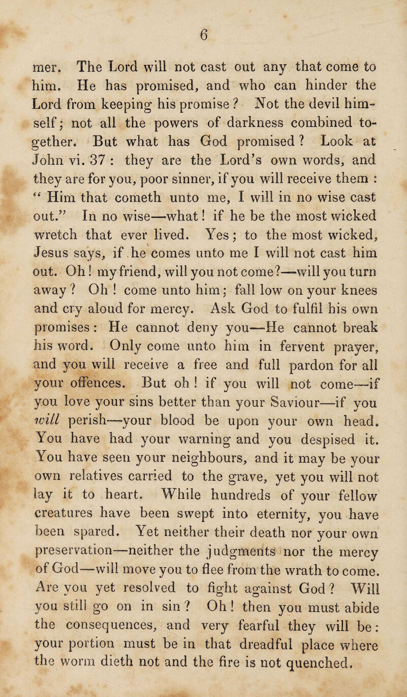 mer. The Lord will not cast out any that come to him. He has promised, and who can hinder the Lord from keeping his promise ? Not the devil him¬ self ; not all the powers of darkness combined to¬ gether. But wdiat has God promised ? Look at John vi. 37 : they are the Lord’s own words, and they are for you, poor sinner, if you will receive them : “ Him that cometh unto me, I will in no wise cast out.” In no wise—-what! if he be the most wicked wretch that ever lived. Yes; to the most wicked, Jesus says, if he comes unto me I will not cast him out. Oh! my friend, will you not come?—will you turn away ? Oh ! come unto him : fall low on your knees and cry aloud for mercy. Ask God to fulfil his own promises : He cannot deny you—He cannot break his word. Only come unto him in fervent prayer, and you will receive a free and full pardon for all your offences. But oh ! if you will not come—if you love your sins better than your Saviour—if you will perish—your blood be upon your own head. You have had your warning and you despised it. You have seen your neighbours, and it may be your own relatives carried to the grave, yet you will not lay it to heart. While hundreds of your fellow creatures have been swept into eternity, you have been spared. Yet neither their death nor your own preservation—-neither the judgments nor the mercy of God—will move you to flee from the wrath to come. Are von yet resolved to fight against God ? Will you still go on in sin ? Oh ! then you must abide the consequences, and very fearful they will be: your portion must be in that dreadful place where the worm dieth not and the fire is not quenched.