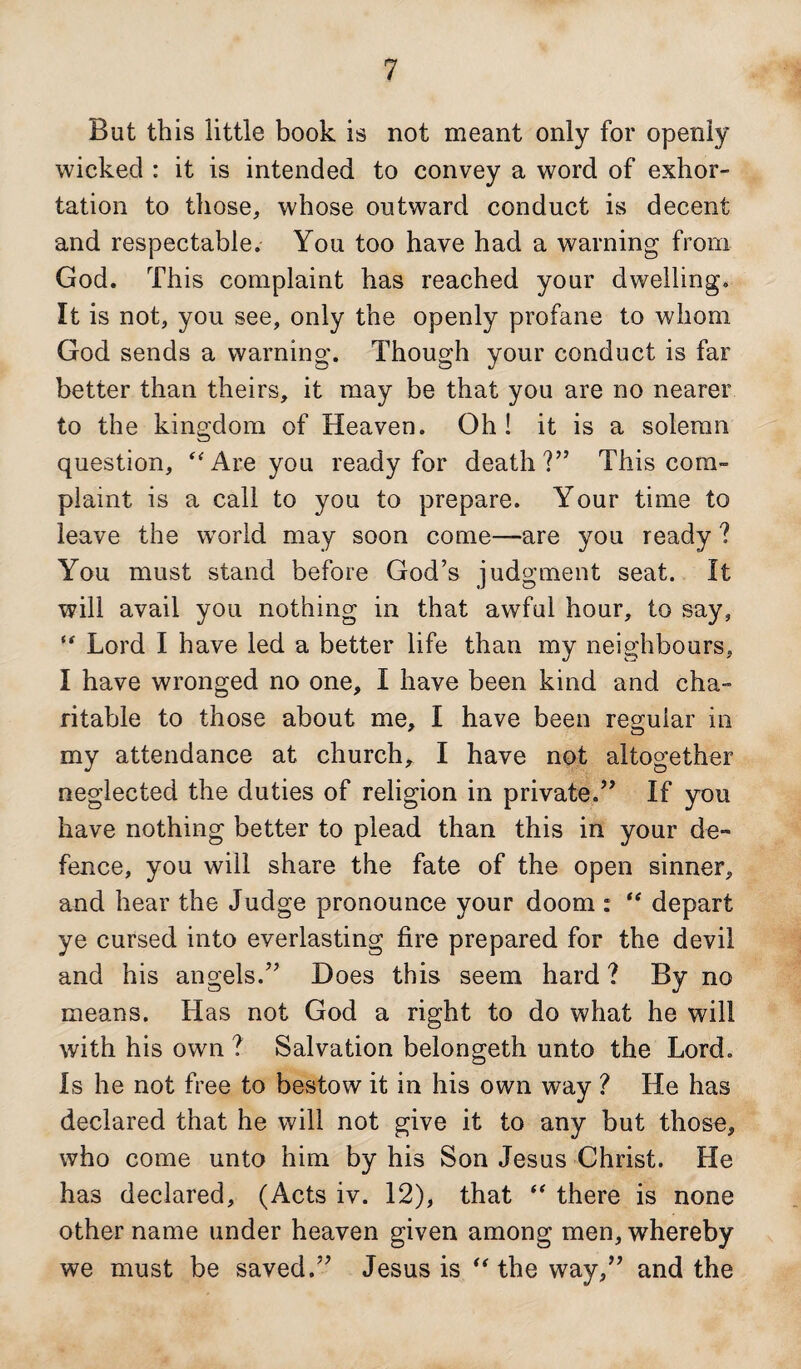 But this little book is not meant only for openly wicked : it is intended to convey a word of exhor¬ tation to those, whose outward conduct is decent and respectable. You too have had a warning from God. This complaint has reached your dwelling. It is not, you see, only the openly profane to whom God sends a warning. Though your conduct is far better than theirs, it may be that you are no nearer to the kingdom of Heaven. Oh! it is a solemn question, “Are you ready for death?” This com¬ plaint is a call to you to prepare. Your time to leave the world may soon come—are you ready ? You must stand before God’s judgment seat. It will avail you nothing in that awful hour, to say, “ Lord I have led a better life than my neighbours, I have wronged no one, I have been kind and cha¬ ritable to those about me, I have been regular in my attendance at church, I have not altogether neglected the duties of religion in private.” If you have nothing better to plead than this in your de¬ fence, you will share the fate of the open sinner, and hear the Judge pronounce your doom : “ depart ye cursed into everlasting fire prepared for the devil and his angels.” Does this seem hard ? By no means. Has not God a right to do what he will with his own ? Salvation belongeth unto the Lord. Is he not free to bestow it in his own way ? He has declared that he will not give it to any but those, who come unto him by his Son Jesus Christ. He has declared, (Acts iv. 12), that “ there is none other name under heaven given among men, whereby we must be saved.” Jesus is “ the way,” and the