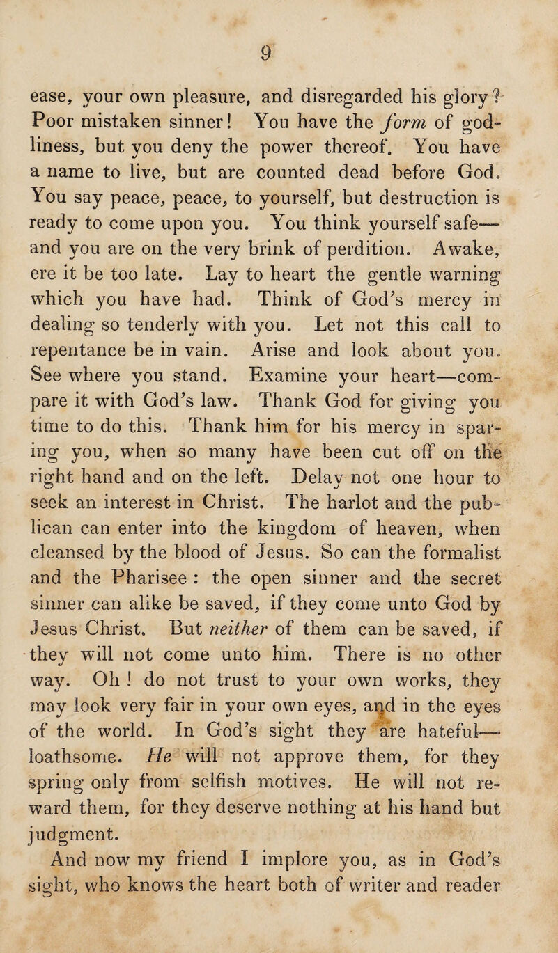 ease, your own pleasure, and disregarded his glory ?- Poor mistaken sinner! You have the form of god¬ liness, but you deny the power thereof. You have a name to live, but are counted dead before God. You say peace, peace, to yourself, but destruction is ready to come upon you. You think yourself safe— and you are on the very brink of perdition. Awake, ere it be too late. Lay to heart the gentle warning which you have had. Think of God’s mercy in dealing so tenderly with you. Let not this call to repentance be in vain. Arise and look about you. See where you stand. Examine your heart—com¬ pare it with God’s law. Thank God for giving you time to do this. Thank him for his mercy in spar¬ ing you, when so many have been cut off on the right hand and on the left. Delay not one hour to seek an interest in Christ. The harlot and the pub^ lican can enter into the kingdom of heaven, when cleansed by the blood of Jesus. So can the formalist and the Pharisee : the open sinner and the secret sinner can alike be saved, if they come unto God by Jesus Christ. But neither of them can be saved, if they will not come unto him. There is no other way. Oh ! do not trust to your own works, they may look very fair in your own eyes, and in the eyes of the world. In God’s sight they are hateful—- loathsome. He will not approve them, for they spring only from selfish motives. He will not re¬ ward them, for they deserve nothing at his hand but judgment. And now my friend I implore you, as in God’s sight, who knows the heart both of writer and reader