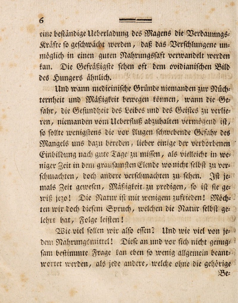 eine bejtdnbige tleberiabung t>eö Wagens bie Verbauung#; Kräfte fo gefchwdcht werben, tag ba# Verfehlungene uw ntbgWch in einen guten $Tiahrung#faft perwanbeit werben fern, ©ie ©efrdgigfie feben oft bem cpibtanifcben S3Ub be# Jpunger# dbniieh. ttnb wann mebtcinifche ©rünbe niemanben pr Diuch* ternfeit unb SDtdfigfeit bewegen fbnnen / wann bie ©e; fahr/ bie ©efunbbeit be# £eibe# ttnb beb ©eifte# p periie; reit/ niemanben vom üebetfntf abptbaiten permdgenb if, fo faßte wentgfien# bie oor Singen fchwehenbe ©efabr be# SBIangeB um? bap bereben, lieber einige ber perborbenen €*inbübung nach gute Zage p miffen / ah? vielleicht in we; uiger Seit in bem graufamften Qüienbe wo nicht feibft p per; fchmadtteu/ boch anbere perfdptadpen p-feben. 3ft je; maB Bett gewefen, SDtdftgfeit-pprebigen, fo ift fege; wifjep! Sie SFiamr ifnnit wenigem pfrieben! SDtb ehr¬ ten wir bed) biefem (Spruch, weichen bie 97atttr feibjf ge; lehrt bat/ geige {elften! 2öie viel feßen wir aifo effen? ttnb wie viel von je; bem 9tabrungt?mittei! ©iefe an unb per ftch nicht genug; fam befiimmte grage tan eben fo wenig aßgemein bcant; wertet werben/ alö jebe anbere/ weiche ohne bie gehörige S8e;