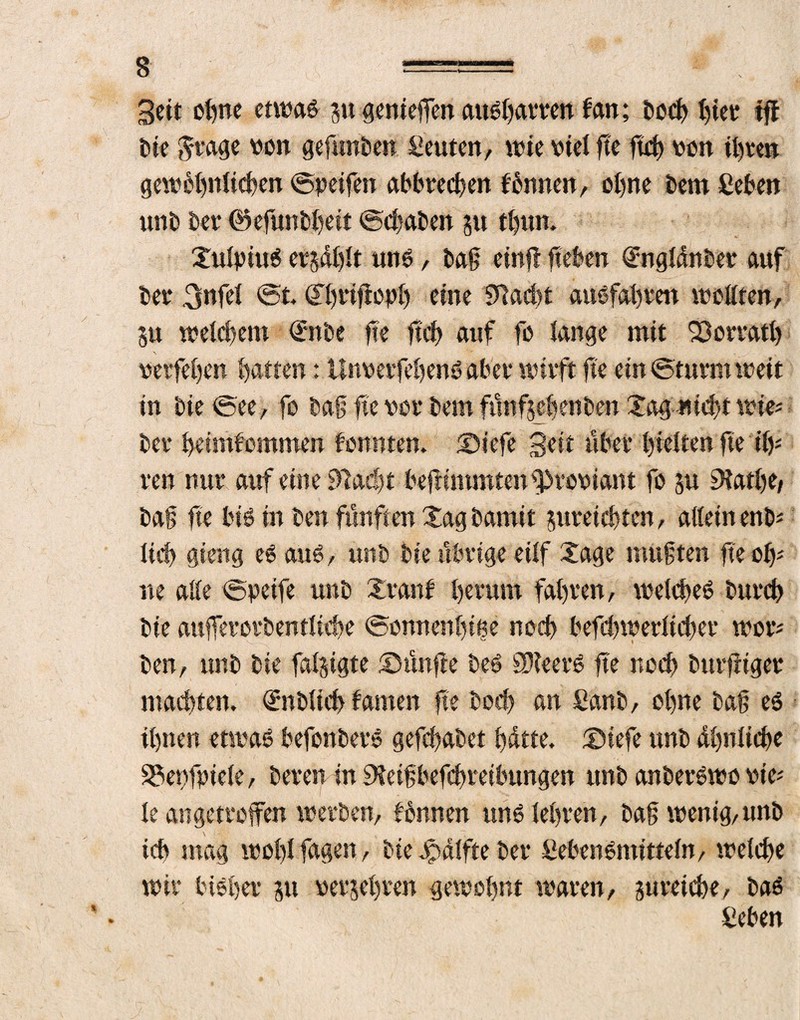 s ===== * , Seit ohne etwaö ju genieflfen au&jamn fan; öoef) fjtetr fff bie trage von gefunden Leuten, wie Hel fte ftch von ihre» gewöhnlichen ©peifen abbrechen fönnen, ofne bem fiebert unb ber ©efunbfeit ©chaben ju thun. ©ufpiuö cv-^dijlt tmö, tag einff flehen <£ngfänber auf ber 3«fd ©t Gtbrijlopb eine flacht auöfafrett wollten, 5« welchem €nbe fle lief) auf fo fange mit SDorratl) \ ■■* petfefen Ratten: Unmfehenöabet* wirft fte ein ©turnt wett in bie ©ee, fo bafj fte vor km fünfsebenben £ag wicht wie* bet* hetmfommen fonnten. ©iefe Seit über Rieften fte iiy ren nur auf eine 0lad>t beflimmtenfproHant fo ju SHatlje/ baff fte biö in ben fünften Xag bamit jureiehten, allein enb* fiel) gierig eöauö, unb bie übrige eiff Xage muften fte oh* ne affe ©peife unb Xranf herum fahren, welcfeö bureb bie aufferotbentficbe ©omtenfme noch befchwerltcher wor* ben, unb bie falugte ©ünfle beö SNeerö fte noch burfiiger machten. <£nbficf> fanten fte boef an £anb, offne baf eö ihnen etwas befonberS gefefabet hätte, ©iefe unb ähnliche 33et)fpiele, bereu in 9?eif befchreibungen unb anberSwo oie* fe angetroffen werben, fönnen uns lehren, baf wenig,unb ich mag wohlTagen, bie jpälfte ber Lebensmitteln, welche wir Höher ju berühren gewohnt waren, jureiche, bas Leben