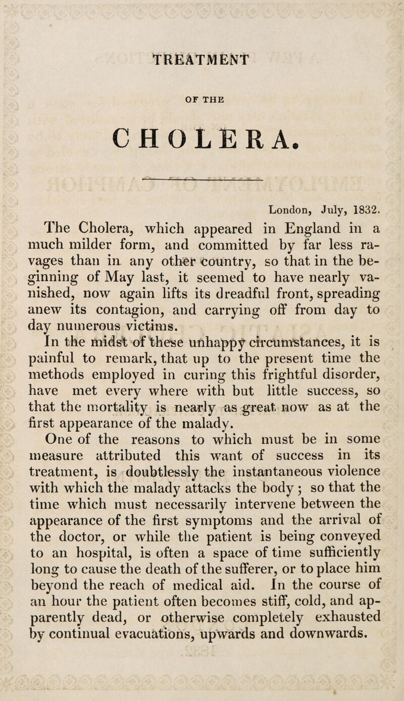 TREATMENT OF THE CHOLERA. London, July, 1832. The Cholera, which appeared in England in a much milder form, and committed by far less ra¬ vages than in. any otter country, so that in the be¬ ginning of May last, it seemed to have nearly va¬ nished, now again lifts its dreadful front, spreading anew its contagion, and carrying off from day to day numerous victims. In the midst of these unhappy circumstances, it is painful to remark, that up to the present time the methods employed in curing this frightful disorder, have met every where with but little success, so that the mortality is nearly as great now as at the first appearance of the malady. One of the reasons to which must be in some measure attributed this want of success in its treatment, is doubtlessly the instantaneous violence with which the malady attacks the body ; so that the time which must necessarily intervene between the appearance of the first symptoms and the arrival of the doctor, or while the patient is being conveyed to an hospital, is often a space of time sufficiently long to cause the death of the sufferer, or to place him beyond the reach of medical aid. In the course of an hour the patient often becomes stiff, cold, and ap¬ parently dead, or otherwise completely exhausted by continual evacuations, upwards and downwards.