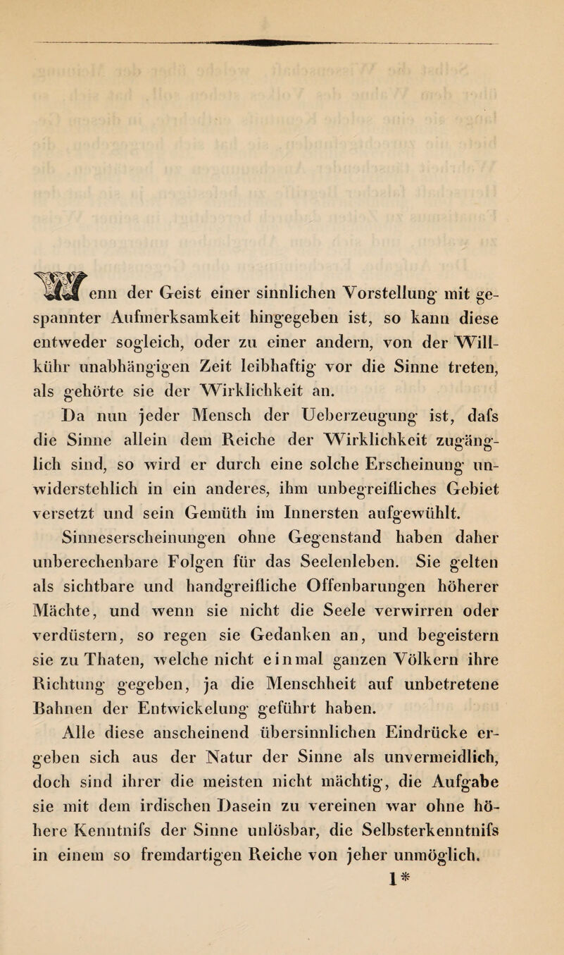 äM enn der Geist einer sinnlichen Vorstellung mit ge¬ spannter Aufmerksamkeit hingegeben ist, so kann diese entweder sogleich, oder zu einer andern, von der Will- kiihr unabhängigen Zeit leibhaftig vor die Sinne treten, als gehörte sie der Wirklichkeit an. Da nun jeder Mensch der Ueberzeugung ist, dafs die Sinne allein dem Reiche der Wirklichkeit zugäng¬ lich sind, so wird er durch eine solche Erscheinung un¬ widerstehlich in ein anderes, ihm unbegreifliches Gebiet versetzt und sein Gemiith im Innersten aufgewühlt. Sinneserscheinungen ohne Gegenstand haben daher unberechenbare Folgen für das Seelenleben. Sie gelten als sichtbare und handgreifliche Offenbarungen höherer Mächte, und wenn sie nicht die Seele verwirren oder verdüstern, so regen sie Gedanken an, und begeistern sie zu Thaten, welche nicht einmal ganzen Völkern ihre Richtung gegeben, ja die Menschheit auf unbetretene Rahnen der Entwickelung geführt haben. Alle diese anscheinend übersinnlichen Eindrücke er¬ geben sich aus der Natur der Sinne als unvermeidlich, doch sind ihrer die meisten nicht mächtig, die Aufgabe sie mit dem irdischen Dasein zu vereinen war ohne hö¬ here Kenntnifs der Sinne unlösbar, die Selbsterkenntnis in einem so fremdartigen Reiche von jeher unmöglich. 1*