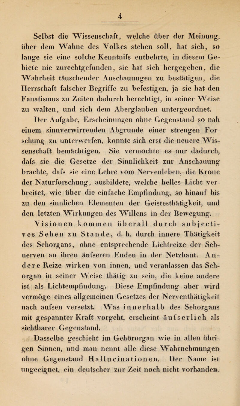 Selbst die Wissenschaft, welche über der Meinung’, über dem Wahne des Volkes stehen soll, hat sich, so lange sie eine solche Kenntnifs entbehrte, in diesem Ge¬ biete nie zurechtgefunden, sie hat sich hergegeben, die Wahrheit täuschender Anschauungen zu bestätigen, die Herrschaft falscher Begriffe zu befestigen, ja sie hat den Fanatismus zu Zeiten dadurch berechtigt, in seiner Weise zu walten, und sich dem Aberglauben untergeordnet. Der Aufgabe, Erscheinungen ohne Gegenstand so nah einem sinnverwirrenden Abgrunde einer strengen For¬ schung zu unterwerfen, konnte sich erst die neuere Wis¬ senschaft bemächtigen. Sie vermochte es nur dadurch, dafs sie die Gesetze der Sinnlichkeit zur Anschauung brachte, dafs sie eine Lehre vom Nervenleben, die Krone der Naturforschung, ausbildete, welche helles Licht ver¬ breitet, wie über die einfache Empfindung, so hinauf bis zu den sinnlichen Elementen der Geistesthätigkeit, und den letzten Wirkungen des Willens in der Bewegung. Visionen kommen überall durch subjecti- ves Sehen zu Stande, d. h. durch innere Thätigkeit des Sehorgans, ohne entsprechende Lichtreize der Seh¬ nerven an ihren äufseren Enden in der Netzhaut. An¬ dere Reize wirken von innen, und veranlassen das Seh¬ organ in seiner Weise thätig zu sein, die keine andere ist als Lichtempfindung. Diese Empfindung aber wird vermöge eines allgemeinen Gesetzes der Nerventhätigkeit nach aufsen versetzt. Was innerhalb des Sehorgans mit gespannter Kraft vorgeht, erscheint äufserlich als sichtbarer Gegenstand. Dasselbe geschieht im Gehörorgan wie in allen übri¬ gen Sinnen, und man nennt alle diese Wahrnehmungen ohne Gegenstand Hallucinationen. Der Name ist ungeeignet, ein deutscher zur Zeit noch nicht vorhanden.