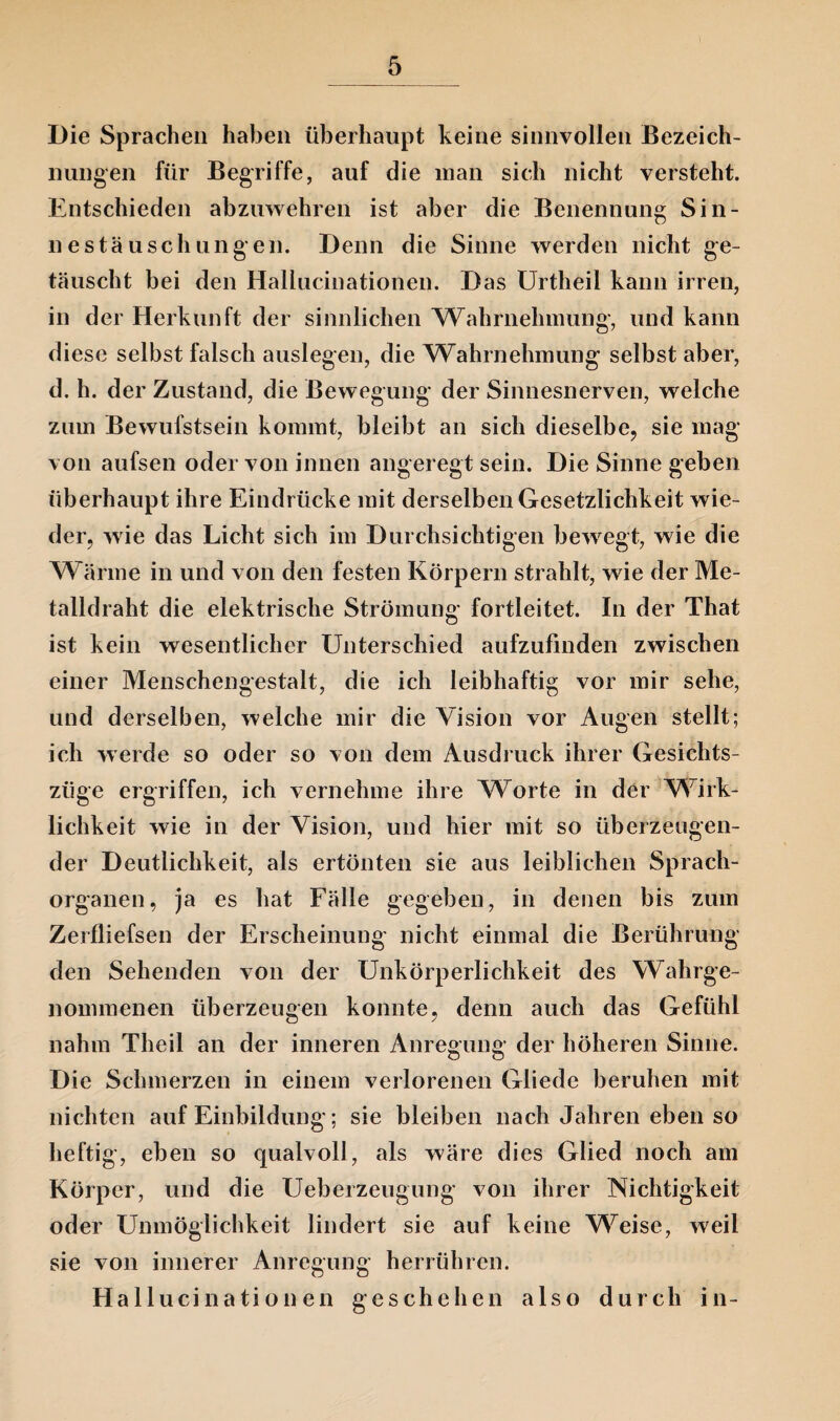 Die Sprachen haben überhaupt keine sinnvollen Bezeich¬ nungen für Begriffe, auf die man sich nicht versteht. Entschieden abzuwehren ist aber die Benennung Sin¬ nestäuschungen. Denn die Sinne werden nicht ge¬ täuscht bei den Hallucinationen. Das Urtheil kann irren, in der Herkunft der sinnlichen Wahrnehmung, und kann diese selbst falsch auslegen, die Wahrnehmung selbst aber, d. h. der Zustand, die Bewegung der Sinnesnerven, welche zum Bewufstsein kommt, bleibt an sich dieselbe, sie mag von aufsen oder von innen angeregt sein. Die Sinne geben überhaupt ihre Eindrücke mit derselben Gesetzlichkeit wie¬ der, wie das Licht sich im Durchsichtigen bewregt, wie die Wärme in und von den festen Körpern strahlt, wie der Me¬ talldraht die elektrische Strömung fortleitet. In der That ist kein wesentlicher Unterschied aufzufinden zwischen einer Menschengestalt, die ich leibhaftig vor mir sehe, und derselben, welche mir die Vision vor Augen stellt; ich werde so oder so von dem Ausdruck ihrer Gesichts¬ züge ergriffen, ich vernehme ihre Worte in der Wirk¬ lichkeit wie in der Vision, und hier mit so überzeugen¬ der Deutlichkeit, als ertönten sie aus leiblichen Sprach- organen, ja es hat Fälle gegeben, in denen bis zum Zerfliefsen der Erscheinung nicht einmal die Berührung den Sehenden von der Unkörperlichkeit des Wahrge¬ nommenen überzeugen konnte, denn auch das Gefühl nahm Theil an der inneren Anregung der höheren Sinne. Die Schmerzen in einem verlorenen Gliede beruhen mit nichten auf Einbildung; sie bleiben nach Jahren eben so heftig, eben so qualvoll, als wäre dies Glied noch am Körper, und die Ueberzeugung von ihrer Nichtigkeit oder Unmöglichkeit lindert sie auf keine Weise, weil sie von innerer Anregung herrühren. Hallucinationen geschehen also durch in-