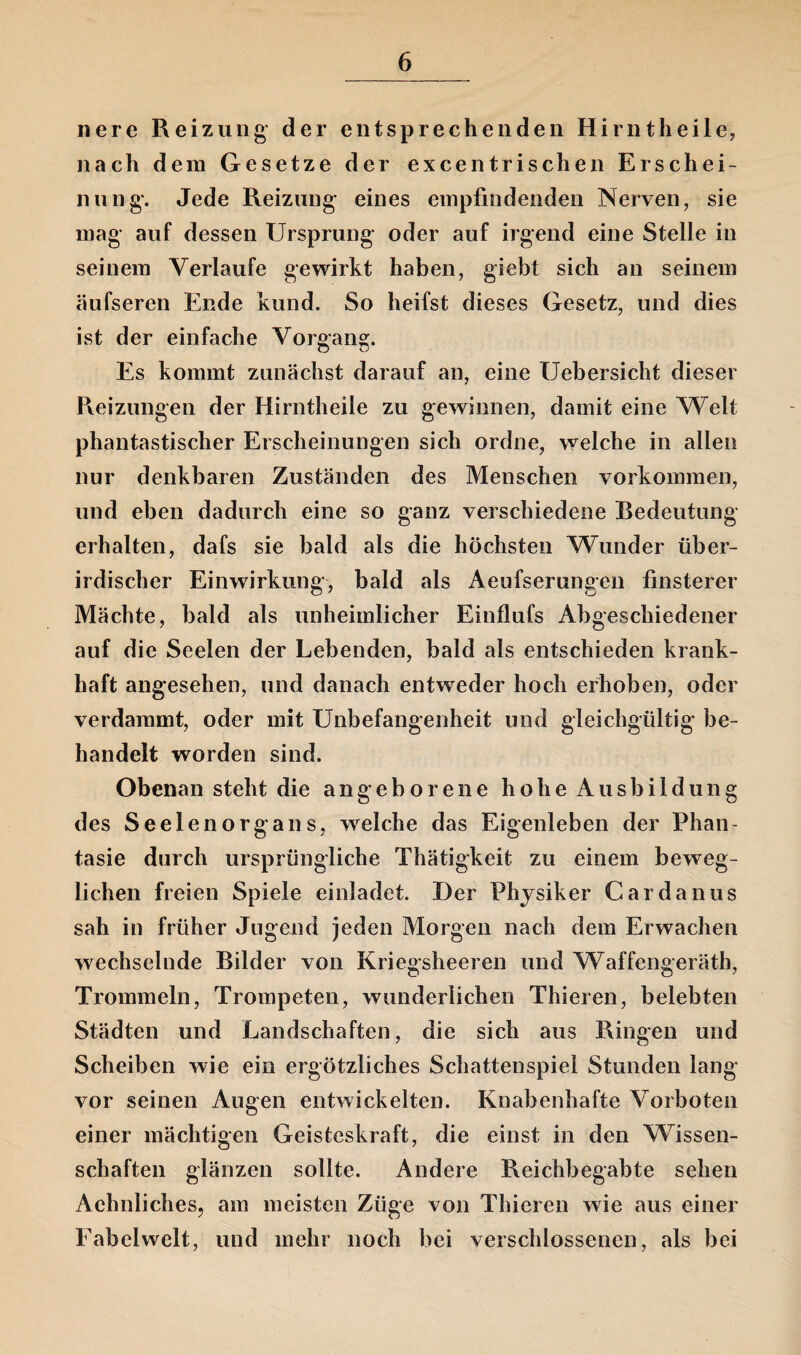 nere Reizung- der entsprechenden Hirntheile, nach dem Gesetze der excentrischen Erschei¬ nung*. Jede Reizung eines empfindenden Nerven, sie mag auf dessen Ursprung oder auf irgend eine Stelle in seinem Verlaufe gewirkt haben, giebt sich an seinem äufseren Ende kund. So heifst dieses Gesetz, und dies ist der einfache Vorgang. Es kommt zunächst darauf an, eine XJebersicht dieser Reizungen der Hirntheile zu gewinnen, damit eine Welt phantastischer Erscheinungen sich ordne, welche in allen nur denkbaren Zuständen des Menschen Vorkommen, und eben dadurch eine so ganz verschiedene Bedeutung erhalten, dafs sie bald als die höchsten Wunder über¬ irdischer Einwirkung, bald als Aeufserungen finsterer Mächte, bald als unheimlicher Einflufs Abgeschiedener auf die Seelen der Lebenden, bald als entschieden krank¬ haft angesehen, und danach entweder hoch erhoben, oder verdammt, oder mit Unbefangenheit und gleichgültig be¬ handelt worden sind. Obenan steht die angeborene hohe Ausbildung des Seelen Organs, welche das Eigenleben der Phan¬ tasie durch ursprüngliche Thätigkeit zu einem beweg¬ lichen freien Spiele einladet. Der Physiker Cardanus sah in früher Jugend jeden Morgen nach dem Erwachen wechselnde Bilder von Kriegsheeren und Waffengeräth, Trommeln, Trompeten, wunderlichen Thieren, belebten Städten und Landschaften, die sich aus Ringen und Scheiben wie ein ergötzliches Schattenspiel Stunden lang vor seinen Augen entwickelten. Knabenhafte Vorboten einer mächtigen Geisteskraft, die einst in den Wissen¬ schaften glänzen sollte. Andere Reichbegabte sehen AchnlicheSj am meisten Züge von Thieren wie aus einer Fabelwelt, und mehr noch bei verschlossenen, als bei