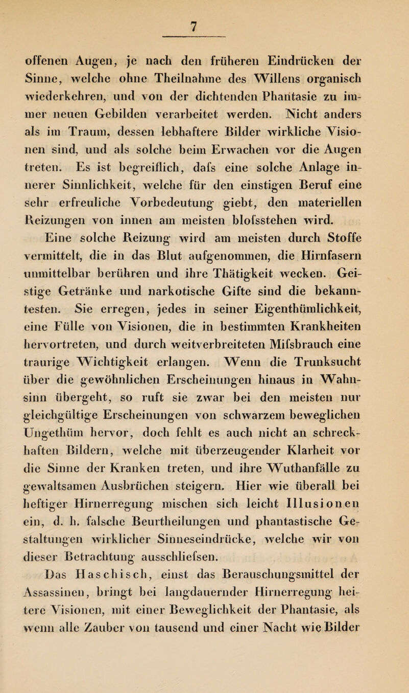 offenen Augen, je nach den früheren Eindrücken der Sinne, welche ohne Theilnahme des Willens organisch wiederkehren, und von der dichtenden Phantasie zu im¬ mer neuen Gebilden verarbeitet werden. Nicht anders als im Traum, dessen lebhaftere Bilder wirkliche Visio¬ nen sind, und als solche beim Erwachen vor die Augen treten. Es ist begreiflich, dafs eine solche Anlage in¬ nerer Sinnlichkeit, welche für den einstigen Beruf eine sehr erfreuliche Vorbedeutung giebt, den materiellen Beizungen von innen am meisten blofsstehen wird. Eine solche Reizung wird am meisten durch Stoffe vermittelt, die in das Blut aufgenommen, die Hirnfasern unmittelbar berühren und ihre Thätigkeit wecken. Gei¬ stige Getränke und narkotische Gifte sind die bekann¬ testen. Sie erregen, jedes in seiner Eigentümlichkeit, eine Fülle von Visionen, die in bestimmten Krankheiten hervortreten, und durch weitverbreiteten Mifsbrauch eine traurige Wichtigkeit erlangen. Wenn die Trunksucht über die gewöhnlichen Erscheinungen hinaus in Wahn¬ sinn übergeht, so ruft sie zwar bei den meisten nur gleichgültige Erscheinungen von schwarzem beweglichen Ungethüm hervor, doch fehlt es auch nicht an schreck¬ haften Bildern, welche mit überzeugender Klarheit vor die Sinne der Kranken treten, und ihre Wuthanfälle zu gewaltsamen Ausbrüchen steigern. Hier wie überall bei heftiger Hirnerregung mischen sich leicht Illusionen ein, d. h. falsche Beurtheilungen und phantastische Ge¬ staltungen wirklicher Sinneseindrücke, welche wir von dieser Betrachtung ausschliefsen. Das Haschisch, einst das Berauschungsmittel der Assassinen, bringt bei langdauernder Hirnerregung hei¬ tere Visionen, mit einer Beweglichkeit der Phantasie, als wenn alle Zauber von tausend und einer Nacht wie Bilder