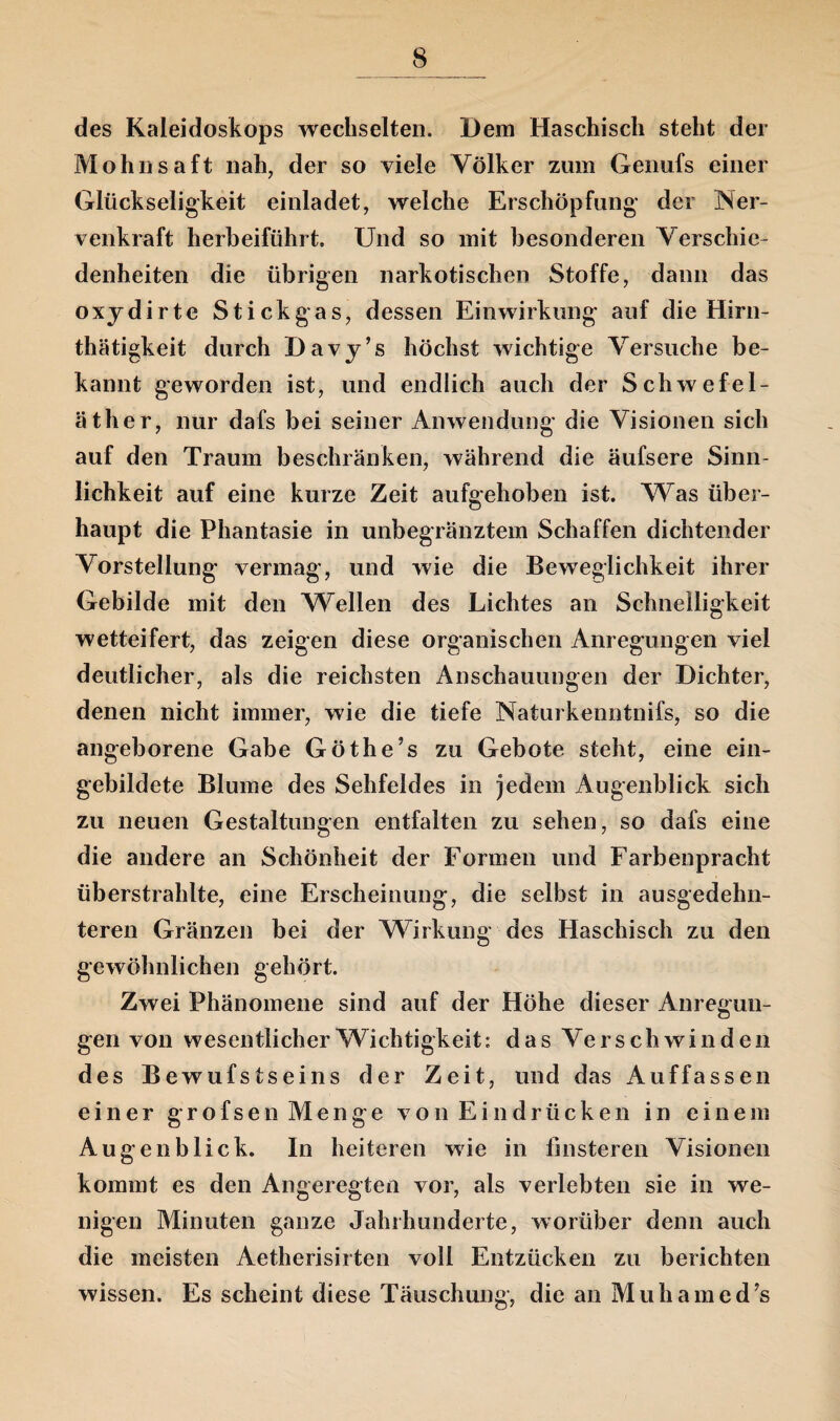 des Kaleidoskops wechselten. Dem Haschisch steht der Mohnsaft nah, der so viele Völker zum Genufs einer Glückseligkeit einladet, welche Erschöpfung der Ner- venkraft herbeiführt. Und so mit besonderen Verschie¬ denheiten die übrigen narkotischen Stoffe, dann das oxydirte Stickgas, dessen Einwirkung auf die Hirn- thätigkeit durch Davy’s höchst wichtige Versuche be¬ kannt geworden ist, und endlich auch der Schwefel¬ äther, nur dafs bei seiner Anwendung die Visionen sich auf den Traum beschränken, während die äufsere Sinn¬ lichkeit auf eine kurze Zeit aufgehoben ist. Was über¬ haupt die Phantasie in unbegränztem Schaffen dichtender Vorstellung vermag, und wie die Beweglichkeit ihrer Gebilde mit den Wellen des Lichtes an Schnelligkeit wetteifert, das zeigen diese organischen Anregungen viel deutlicher, als die reichsten Anschauungen der Dichter, denen nicht immer, wie die tiefe Naturkenntnifs, so die angeborene Gabe Göthe’s zu Gebote steht, eine ein¬ gebildete Blume des Sehfeldes in jedem Augenblick sich zu neuen Gestaltungen entfalten zu sehen, so dafs eine die andere an Schönheit der Formen und Farbenpracht überstrahlte, eine Erscheinung, die selbst in ausgedehn¬ teren Gränzen bei der Wirkung des Haschisch zu den gewöhnlichen gehört. Zwei Phänomene sind auf der Höhe dieser Anregun¬ gen von wesentlicher Wichtigkeit; das Verschwinden des Bewufstseins der Zeit, und das Auffassen einer grofsen Menge von Eindrücken in einem Augenblick. In heiteren wie in finsteren Visionen kommt es den Angeregten vor, als verlebten sie in we¬ nigen Minuten ganze Jahrhunderte, worüber denn auch die meisten Aetherisirten voll Entzücken zu berichten wissen. Es scheint diese Täuschung, die an Muhamed’s