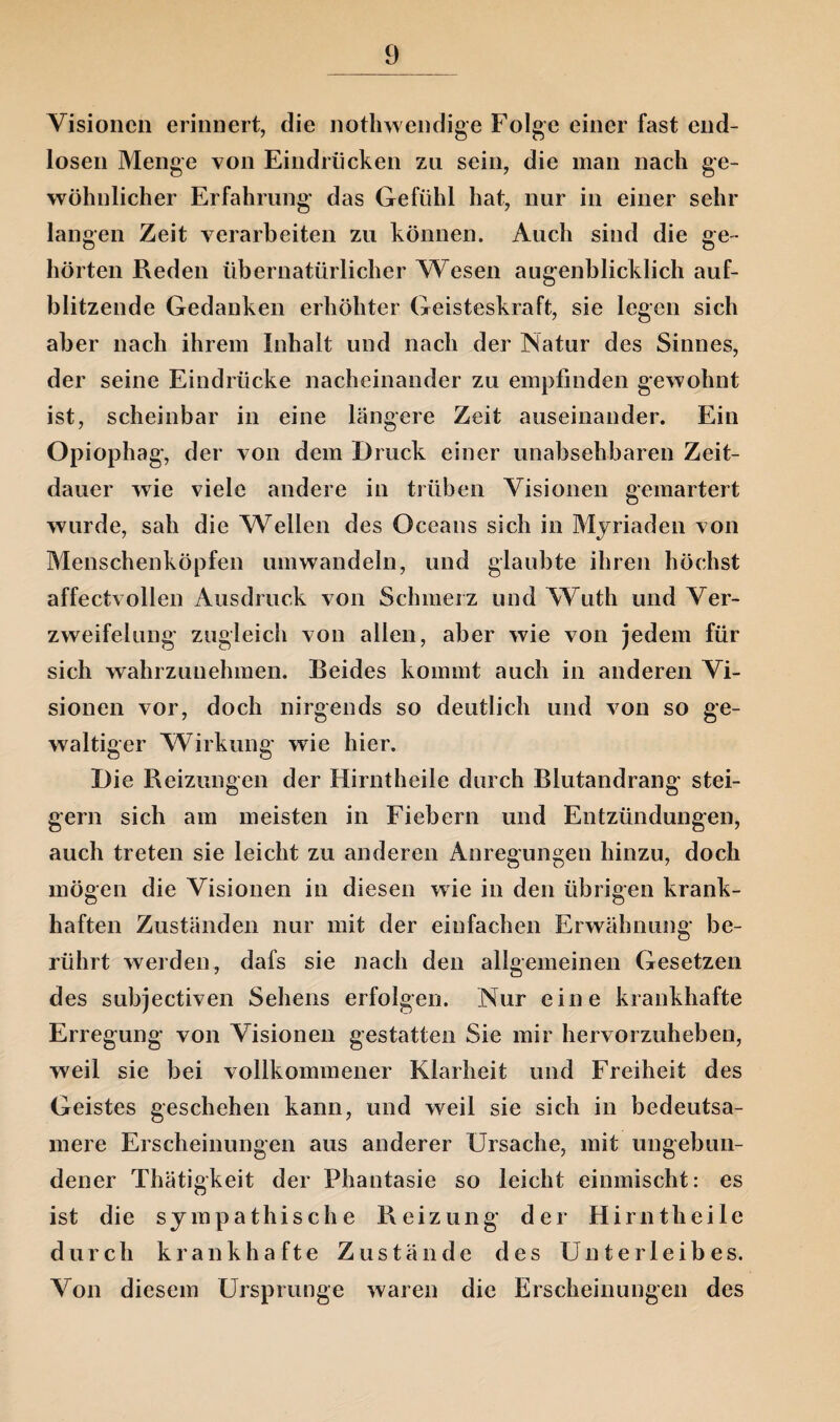 Visionen erinnert, die nothwendige Folge einer fast end¬ losen Menge von Eindrücken zu sein, die man nach ge¬ wöhnlicher Erfahrung das Gefühl hat, nur in einer sehr langen Zeit verarbeiten zu können. Auch sind die ge¬ hörten Reden übernatürlicher Wesen augenblicklich auf¬ blitzende Gedanken erhöhter Geisteskraft, sie legen sich aber nach ihrem Inhalt und nach der Natur des Sinnes, der seine Eindrücke nacheinander zu empfinden gewohnt ist, scheinbar in eine längere Zeit auseinander. Ein Opiophag, der von dem Bruck einer unabsehbaren Zeit¬ dauer wie viele andere in trüben Visionen gemartert wurde, sah die Wellen des Oceans sich in Myriaden von Menschenköpfen umwandeln, und glaubte ihren höchst affectvollen Ausdruck von Schmerz und Wuth und Ver- zweifelung zugleich von allen, aber wie von jedem für sich wahrzunehmen. Beides kommt auch in anderen Vi¬ sionen vor, doch nirgends so deutlich und von so ge¬ waltiger Wirkung wie hier. Bie Reizungen der Hirntheile durch Blutandrang stei¬ gern sich am meisten in Fiebern und Entzündungen, auch treten sie leicht zu anderen Anregungen hinzu, doch mögen die Visionen in diesen wie in den übrigen krank¬ haften Zuständen nur mit der einfachen Erwähnung be¬ rührt werden, dafs sie nach den allgemeinen Gesetzen des subjectiven Sehens erfolgen. Nur eine krankhafte Erregung von Visionen gestatten Sie mir hervorzuheben, weil sie bei vollkommener Klarheit und Freiheit des Geistes geschehen kann, und weil sie sich in bedeutsa¬ mere Erscheinungen aus anderer Ursache, mit ungebun¬ dener Thätigkeit der Phantasie so leicht einmischt: es ist die sympathische Reizung der Hirntheile durch krankhafte Zustände des Unterleibes. Von diesem Ursprünge waren die Erscheinungen des