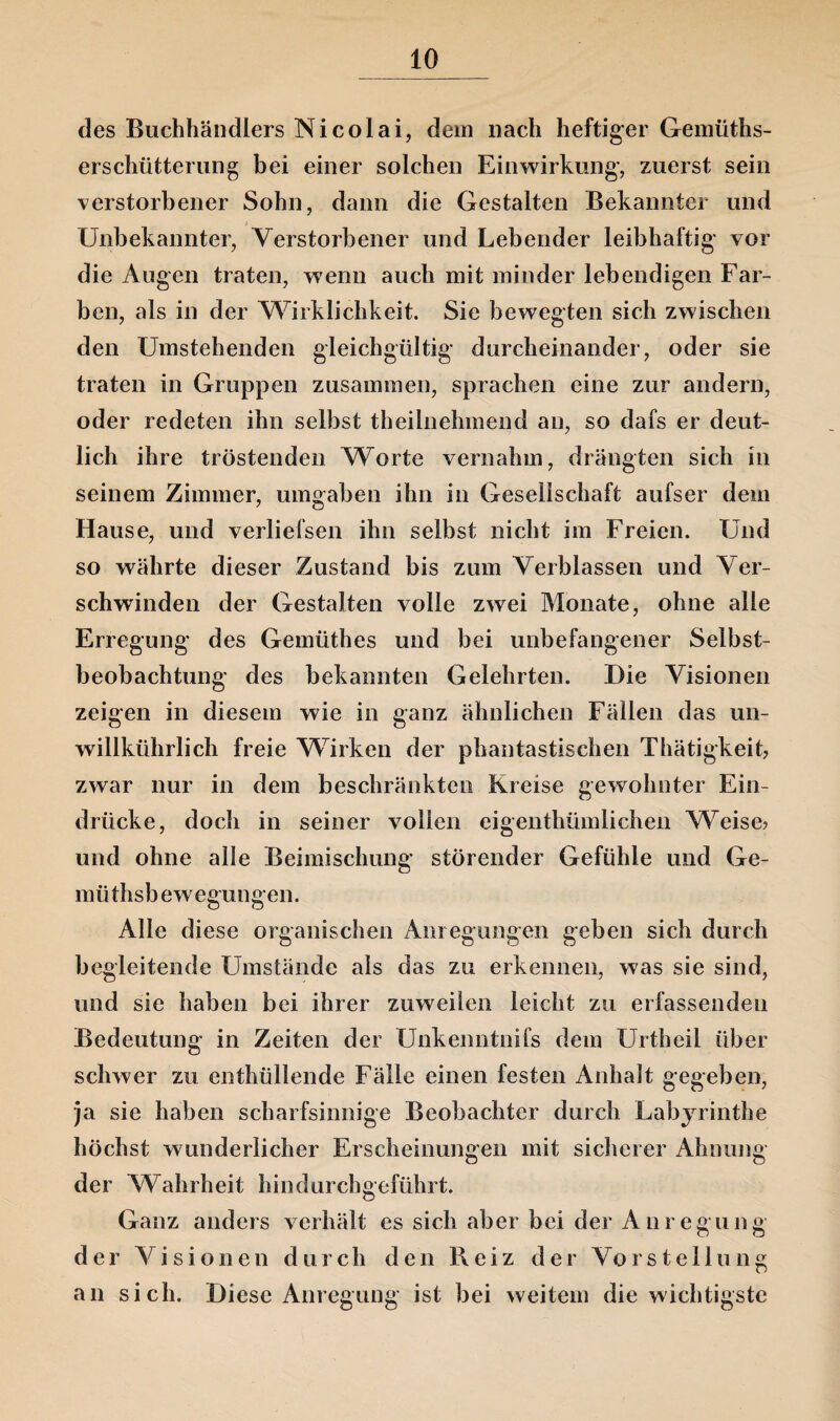 des Buchhändlers Nicolai, dein nach heftiger Gemüths- erschütterung bei einer solchen Einwirkung, zuerst sein verstorbener Sohn, dann die Gestalten Bekannter und Unbekannter, Verstorbener und Lebender leibhaftig vor die Augen traten, wenn auch mit minder lebendigen Far¬ ben, als in der Wirklichkeit. Sie bewegten sich zwischen den Umstehenden gleichgültig durcheinander, oder sie traten in Gruppen zusammen, sprachen eine zur andern, oder redeten ihn selbst theilnehmend an, so dafs er deut¬ lich ihre tröstenden Worte vernahm, drängten sich in seinem Zimmer, umgaben ihn in Gesellschaft aufser dem Hause, und verliefsen ihn selbst nicht im Freien. Und so währte dieser Zustand bis zum Verblassen und Ver¬ schwinden der Gestalten volle zwei Monate, ohne alle Erregung des Gemüthes und bei unbefangener Selbst¬ beobachtung des bekannten Gelehrten. Die Visionen zeigen in diesem wie in ganz ähnlichen Fällen das un- willkührlich freie Wirken der phantastischen Thätigkeit, zwar nur in dem beschränkten Kreise gewohnter Ein¬ drücke, doch in seiner vollen eigenthümlichen Weise? und ohne alle Beimischung störender Gefühle und Ge- müthsb ewegungen. Alle diese organischen Anregungen geben sich durch begleitende Umstände als das zu erkennen, was sie sind, und sie haben bei ihrer zuweilen leicht zu erfassenden Bedeutung in Zeiten der Unkenntnifs dem Urtheil über schwer zu enthüllende Fälle einen festen Anhalt gegeben, ja sie haben scharfsinnige Beobachter durch Labyrinthe höchst wunderlicher Erscheinungen mit sicherer Ahnung der Wahrheit hindurchgeführt. Ganz anders verhält es sich aber bei der Anregung der Visionen durch den Reiz der Vorstellung an sich. Diese Anregung ist bei weitem die wichtigste