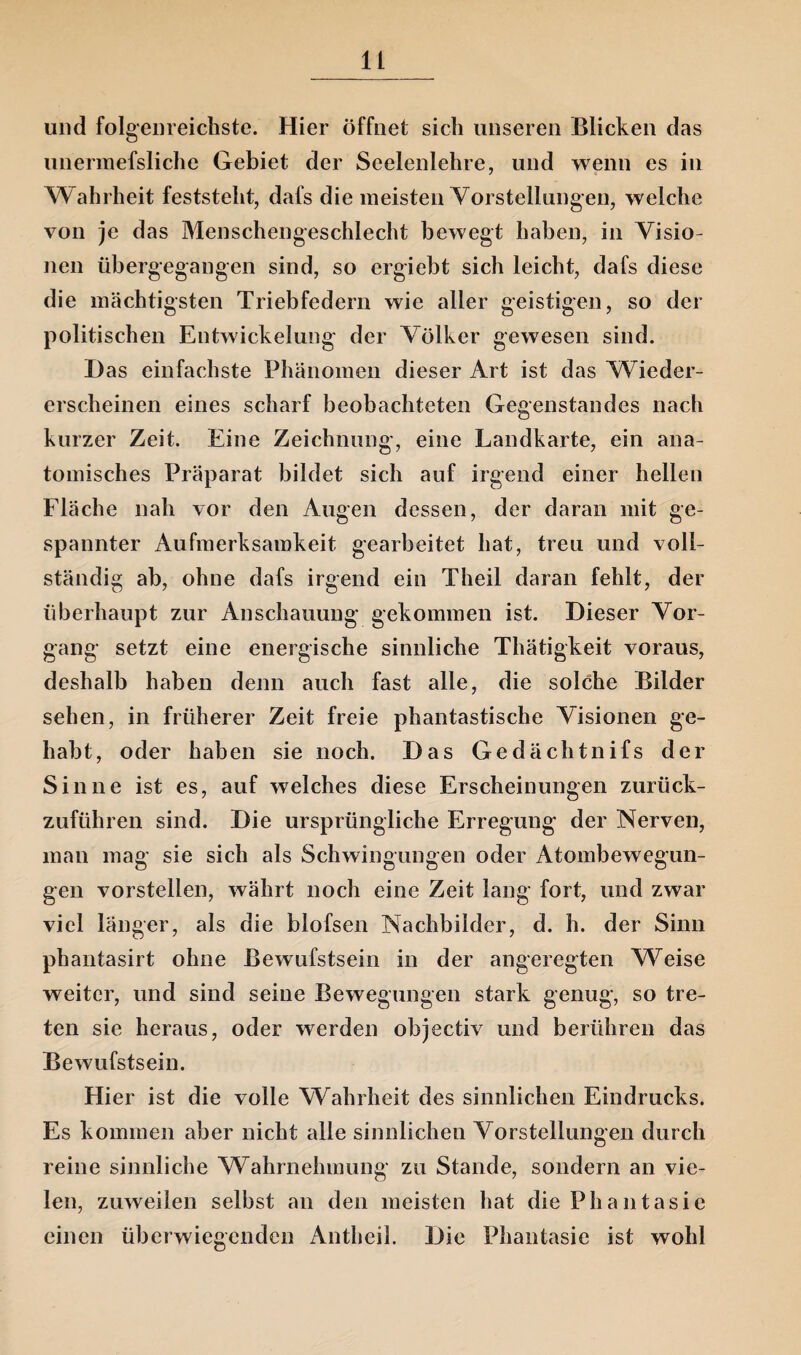 und folgenreichste. Hier öffnet sich unseren Blicken das unermefsliche Gebiet der Seelenlehre, und wenn es in Wahrheit feststeht, dafs die meisten Vorstellungen, welche von je das Menschengeschlecht bewegt haben, in Visio¬ nen übergegangen sind, so ergiebt sich leicht, dafs diese die mächtigsten Triebfedern wie aller geistigen, so der politischen Entwickelung der Völker gewesen sind. Das einfachste Phänomen dieser Art ist das Wieder¬ erscheinen eines scharf beobachteten Gegenstandes nach kurzer Zeit. Eine Zeichnung, eine Landkarte, ein ana¬ tomisches Präparat bildet sich auf irgend einer hellen Fläche nah vor den Augen dessen, der daran mit ge¬ spannter Aufmerksamkeit gearbeitet hat, treu und voll¬ ständig ab, ohne dafs irgend ein Theil daran fehlt, der überhaupt zur Anschauung gekommen ist. Dieser Vor¬ gang setzt eine energische sinnliche Thätigkeit voraus, deshalb haben denn auch fast alle, die solche Bilder sehen, in früherer Zeit freie phantastische Visionen ge¬ habt, oder haben sie noch. Das Gedächtnifs der Sinne ist es, auf welches diese Erscheinungen zurück¬ zuführen sind. Die ursprüngliche Erregung der Nerven, man mag sie sich als Schwingungen oder Atombewegun¬ gen vorstellen, währt noch eine Zeit lang fort, und zwar viel länger, als die blofsen Nachbilder, d. h. der Sinn phantasirt ohne Bewufstsein in der angeregten Weise weiter, und sind seine Bewegungen stark genug, so tre¬ ten sie heraus, oder werden objectiv und berühren das Bewufstsein. Hier ist die volle Wahrheit des sinnlichen Eindrucks. Es kommen aber nicht alle sinnlichen Vorstellungen durch reine sinnliche Wahrnehmung zu Stande, sondern an vie¬ len, zuweilen selbst an den meisten hat die Phantasie einen überwiegenden Antheil. Die Phantasie ist wohl