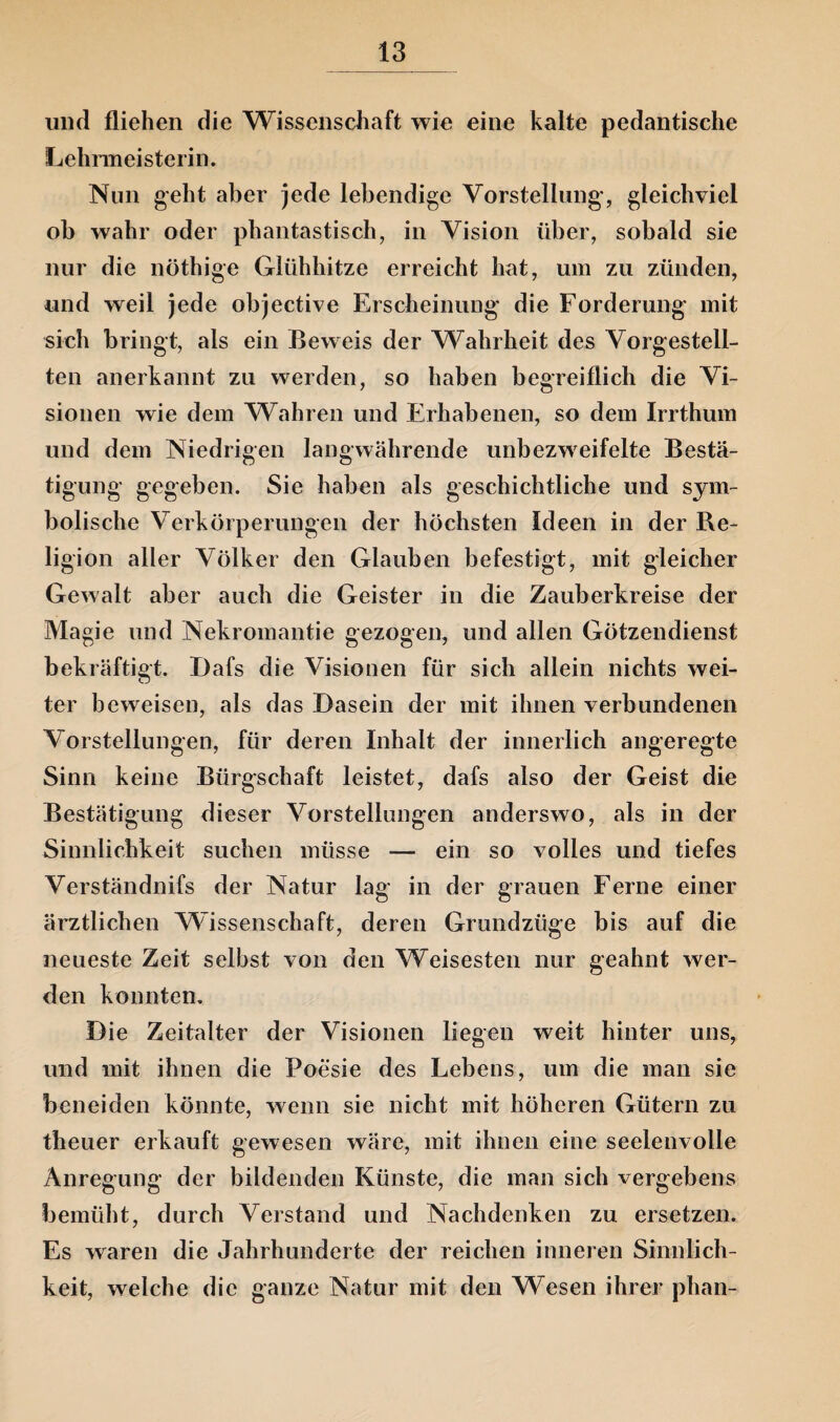 und fliehen die Wissenschaft wie eine kalte pedantische Lehrmeisterin. Nun geht aber jede lebendige Vorstellung', gleichviel ob wahr oder phantastisch, in Vision über, sobald sie nur die nöthige Glühhitze erreicht hat, um zu zünden, und weil jede objective Erscheinung die Forderung mit sich bringt, als ein Beweis der Wahrheit des Vorgestell¬ ten anerkannt zu werden, so haben begreiflich die Vi¬ sionen wie dem Wahren und Erhabenen, so dem Irrthum und dem Niedrigen langwährende unbezweifelte Bestä¬ tigung gegeben. Sie haben als geschichtliche und sym¬ bolische Verkörperungen der höchsten Ideen in der Re¬ ligion aller Völker den Glauben befestigt, mit gleicher Gewalt aber auch die Geister in die Zauberkreise der Magie und Nekromantie gezogen, und allen Götzendienst bekräftigt. Dafs die Visionen für sich allein nichts wei- ter beweisen, als das Dasein der mit ihnen verbundenen Vorstellungen, für deren Inhalt der innerlich angeregte Sinn keine Bürgschaft leistet, dafs also der Geist die Bestätigung dieser Vorstellungen anderswo, als in der Sinnlichkeit suchen müsse -— ein so volles und tiefes Verständnifs der Natur lag in der grauen Ferne einer ärztlichen Wissenschaft, deren Grundzüge bis auf die neueste Zeit selbst von den Weisesten nur geahnt wer¬ den konnten. Die Zeitalter der Visionen liegen weit hinter uns, und mit ihnen die Poesie des Lebens, um die man sie beneiden könnte, wenn sie nicht mit höheren Gütern zu theuer erkauft gewesen wäre, mit ihnen eine seelenvolle Anregung der bildenden Künste, die man sich vergebens bemüht, durch Verstand und Nachdenken zu ersetzen. Es waren die Jahrhunderte der reichen inneren Sinnlich¬ keit, welche die ganze Natur mit den Wesen ihrer phan-