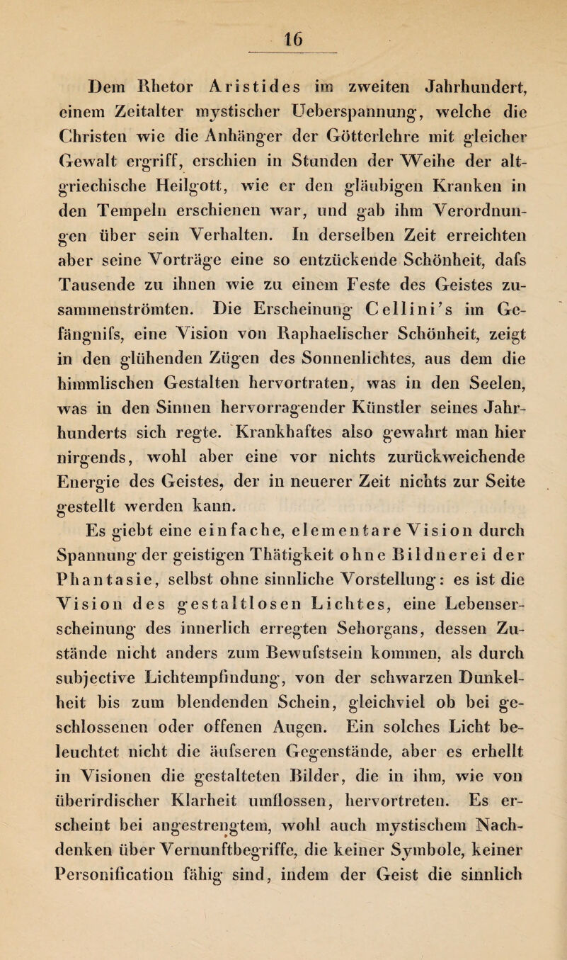 Dem Rhetor Aristides im zweiten Jahrhundert, einem Zeitalter mystischer Ueberspannung, welche die Christen wie die Anhänger der Götterlehre mit gleicher Gewalt ergriff, erschien in Stunden der Weihe der alt¬ griechische Heilgott, wie er den gläubigen Kranken in den Tempeln erschienen war, und gab ihm Verordnun¬ gen über sein Verhalten. In derselben Zeit erreichten aber seine Vorträge eine so entzückende Schönheit, dafs Tausende zu ihnen wie zu einem Feste des Geistes zu¬ sammenströmten. Die Erscheinung Cellini’s im Ge- fängnifs, eine Vision von Raphaelischer Schönheit, zeigt in den glühenden Zügen des Sonnenlichtes, aus dem die himmlischen Gestalten hervortraten, was in den Seelen, was in den Sinnen hervorragender Künstler seines Jahr¬ hunderts sich regte. Krankhaftes also gewahrt man hier nirgends, wohl aber eine vor nichts zurückweichende Energie des Geistes, der in neuerer Zeit nichts zur Seite gestellt werden kann. Es giebt eine einfache, elementareVision durch Spannung der geistigen Thätigkeit ohne Bildner ei der Phantasie, selbst ohne sinnliche Vorstellung: es ist die Vision des gestaltlosen Lichtes, eine Lebenser¬ scheinung des innerlich erregten Sehorgans, dessen Zu¬ stände nicht anders zum Bewufstsein kommen, als durch subjective Lichtempfindung, von der schwarzen Dunkel¬ heit bis zum blendenden Schein, gleichviel ob bei ge¬ schlossenen oder offenen Augen. Ein solches Licht be¬ leuchtet nicht die äufseren Gegenstände, aber es erhellt in Visionen die gestalteten Bilder, die in ihm, wie von überirdischer Klarheit umflossen, hervortreten. Es er¬ scheint bei angestrengtem, wohl auch mystischem Nach¬ denken über Vernunftbegriffe, die keiner Symbole, keiner Personification fähig sind, indem der Geäst die sinnlich