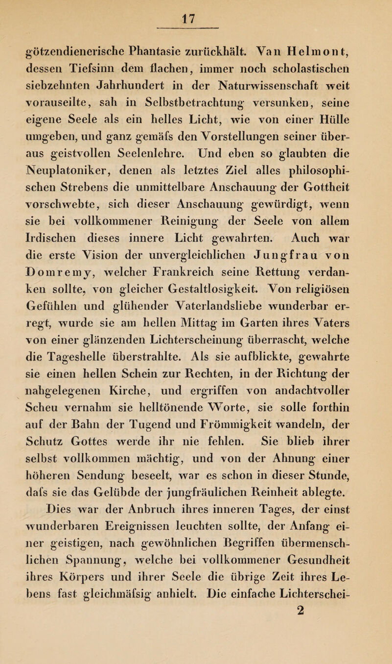 götzendienerische Phantasie zurückhält. Van Helmont, dessen Tiefsinn dem flachen, immer noch scholastischen siebzehnten Jahrhundert in der Naturwissenschaft weit vorauseilte, sah in Selbstbetrachtung- versunken, seine eigene Seele als ein helles Licht, wie von einer Hülle umgeben, und ganz gemäfs den Vorstellungen seiner über¬ aus geistvollen Seelenlehre. Und eben so glaubten die Neuplatoniker, denen als letztes Ziel alles philosophi¬ schen Strebens die unmittelbare Anschauung der Gottheit vorschwebte, sich dieser Anschauung gewürdigt, wenn sie bei vollkommener Reinigung der Seele von allem Irdischen dieses innere Licht gewahrten. Auch war die erste Vision der unvergleichlichen Jungfrau von Domremy, welcher Frankreich seine Rettung verdan¬ ken sollte, von gleicher Gestaltlosigkeit. Von religiösen Gefühlen und glühender Vaterlandsliebe wunderbar er¬ regt, wurde sie am hellen Mittag im Garten ihres Vaters von einer glänzenden Lichterscheinung überrascht, welche die Tageshelie überstrahlte. Als sie aufblickte, gewahrte sie einen hellen Schein zur Rechten, in der Richtung der nahgelegenen Kirche, und ergriffen von andachtvoller Scheu vernahm sie helltönende Worte, sie solle forthin auf der Bahn der Tugend und Frömmigkeit wandeln, der Schutz Gottes werde ihr nie fehlen. Sie blieb ihrer selbst vollkommen mächtig, und von der Ahnung einer höheren Sendung beseelt, war es schon in dieser Stunde, dafs sie das Gelübde der jungfräulichen Reinheit ablegte. Dies war der Anbruch ihres inneren Tages, der einst wunderbaren Ereignissen leuchten sollte, der Anfang ei¬ ner geistigen, nach gewöhnlichen Begriffen übermensch¬ lichen Spannung, welche bei vollkommener Gesundheit ihres Körpers und ihrer Seele die übrige Zeit ihres Le¬ bens fast gleichmäfsig anhielt. Die einfache Lichterschei- 2