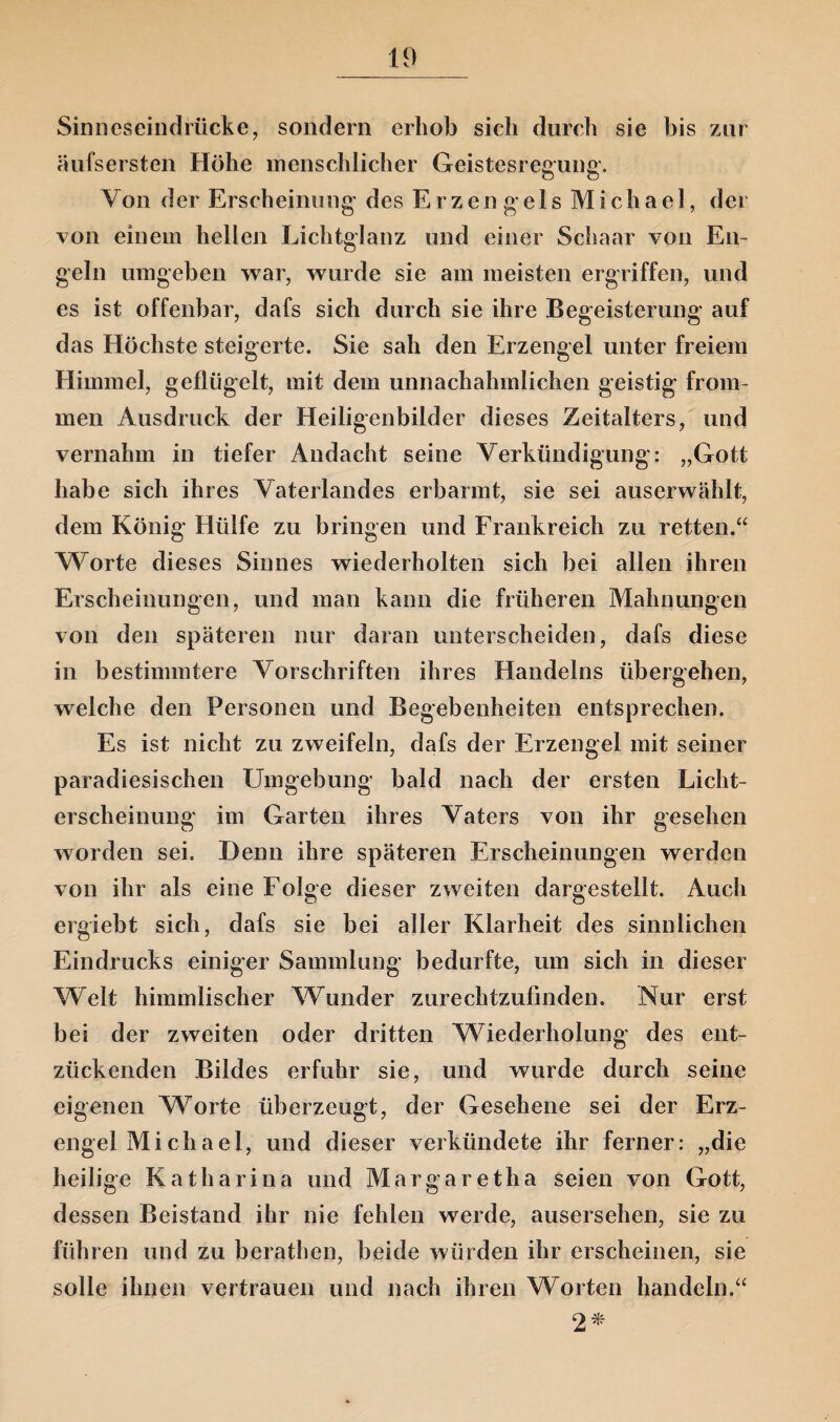 Sinneseindrücke, sondern erhob sich durch sie bis zur äufsersten Höhe menschlicher Geistesregung. Von der Erscheinung des Erzengels Michael, der von einem hellen Lichtglanz und einer Schaar von En¬ geln umgeben war, wurde sie am meisten ergriffen, und es ist offenbar, dafs sich durch sie ihre Begeisterung auf das Höchste steigerte. Sie sah den Erzengel unter freiem Himmel, geflügelt, mit dem unnachahmlichen geistig from¬ men Ausdruck der Heiligenbilder dieses Zeitalters, und vernahm in tiefer Andacht seine Verkündigung: „Gott habe sich ihres Vaterlandes erbarmt, sie sei auserwählt, dem König Hülfe zu bringen und Frankreich zu retten.“ Worte dieses Sinnes wiederholten sich bei allen ihren Erscheinungen, und man kann die früheren Mahnungen von den späteren nur daran unterscheiden, dafs diese in bestimmtere Vorschriften ihres Handelns übergehen, welche den Personen und Begebenheiten entsprechen. Es ist nicht zu zweifeln, dafs der Erzengel mit seiner paradiesischen Umgebung bald nach der ersten Licht¬ erscheinung im Garten ihres Vaters von ihr gesehen worden sei. Denn ihre späteren Erscheinungen werden von ihr als eine Folge dieser zweiten dargestellt. Auch ergiebt sich, dafs sie bei aller Klarheit des sinnlichen Eindrucks einiger Sammlung bedurfte, um sich in dieser Welt himmlischer Wunder zurechtzufinden. Nur erst bei der zweiten oder dritten Wiederholung des ent¬ zückenden Bildes erfuhr sie, und wurde durch seine eigenen Worte überzeugt, der Gesehene sei der Erz¬ engel Michael, und dieser verkündete ihr ferner: „die heilige Katharina und Margaretha seien von Gott, dessen Beistand ihr nie fehlen werde, ausersehen, sie zu führen und zu berathen, beide würden ihr erscheinen, sie solle ihnen vertrauen und nach ihren Worten handeln.“ 2*