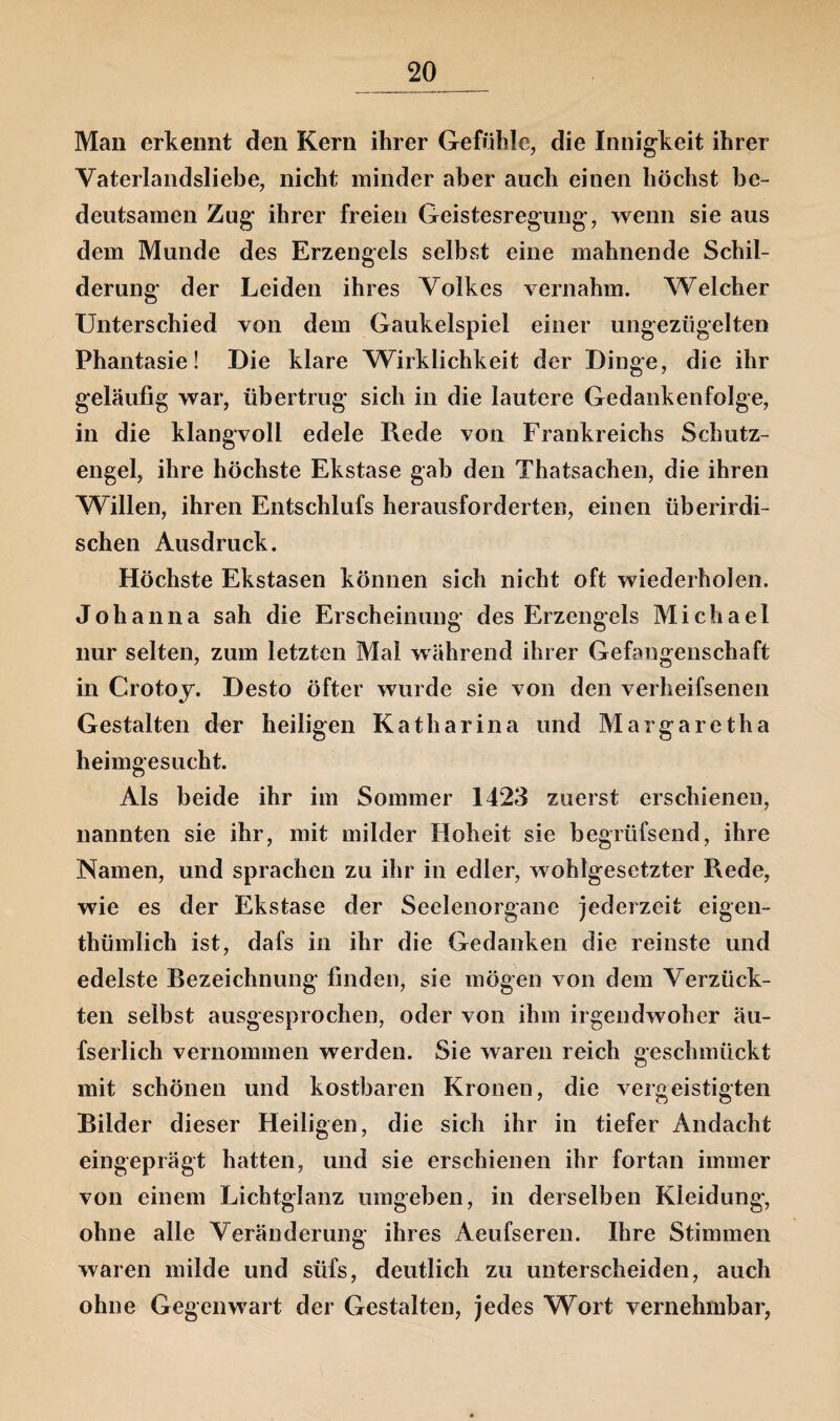 Man erkennt den Kern ihrer Gefühle, die Innigkeit ihrer Vaterlandsliebe, nicht minder aber auch einen höchst be¬ deutsamen Zug ihrer freien Geistesregung, wenn sie aus dem Munde des Erzengels selbst eine mahnende Schil¬ derung der Leiden ihres Volkes vernahm. Welcher Unterschied von dem Gaukelspiel einer ungezügelten Phantasie! Die klare Wirklichkeit der Dinge, die ihr geläufig war, übertrug sich in die lautere Gedanken folge, in die klangvoll edele Rede von Frankreichs Schutz¬ engel, ihre höchste Ekstase gab den Thatsachen, die ihren Willen, ihren Entschlufs herausforderten, einen überirdi¬ schen Ausdruck. Höchste Ekstasen können sich nicht oft wiederholen. Johanna sah die Erscheinung des Erzengels Michael nur selten, zum letzten Mal während ihrer Gefangenschaft in Crotoy. Desto öfter wurde sie von den verheifsenen Gestalten der heiligen Katharina und Margaretha heimgesucht. Als beide ihr im Sommer 1423 zuerst erschienen, nannten sie ihr, mit milder Hoheit sie begrüfsend, ihre Namen, und sprachen zu ihr in edler, wohlgesetzter Rede, wie es der Ekstase der Seelenorgane jederzeit eigen- thümlich ist, dafs in ihr die Gedanken die reinste und edelste Rezeichnung finden, sie mögen von dem Verzück¬ ten selbst ausgesprochen, oder von ihm irgendwoher äu- fserlich vernommen werden. Sie waren reich geschmückt mit schönen und kostbaren Kronen, die vergeistigten Bilder dieser Heiligen, die sich ihr in tiefer Andacht eingeprägt hatten, und sie erschienen ihr fortan immer von einem Lichtglanz umgeben, in derselben Kleidung', ohne alle Veränderung ihres Aeufseren. Ihre Stimmen waren milde und siifs, deutlich zu unterscheiden, auch ohne Gegenwart der Gestalten, jedes Wort vernehmbar,