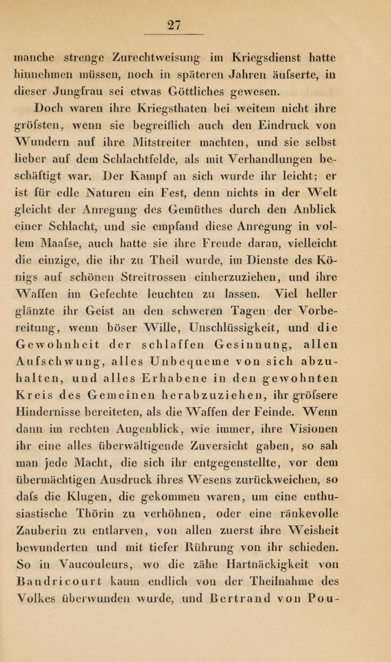 manche strenge Zurechtweisung im Kriegsdienst hatte hinnehmen müssen, noch in späteren Jahren äufserte, in dieser Jungfrau sei etwas Göttliches gewesen. Doch waren ihre Kriegsthaten bei weitem nicht ihre gröfsten, wenn sie begreiflich auch den Eindruck von Wundern auf ihre Mitstreiter machten, und sie selbst lieber auf dem Schlachtfelde, als mit Verhandlungen be¬ schäftigt war. Der Kampf an sich wurde ihr leicht; er ist für edle Naturen ein Fest, denn nichts in der Welt gleicht der Anregung des Gemüthes durch den Anblick einer Schlacht, und sie empfand diese Anregung in vol¬ lem Maafse, auch hatte sie ihre Freude daran, vielleicht die einzige, die ihr zu Theil wurde, im Dienste des Kö¬ nigs auf schönen Streitrossen einherzuziehen, und ihre Waffen im Gefechte leuchten zu lassen. Viel heller glänzte ihr Geist an den schweren Tagen der Vorbe¬ reitung, wenn böser Wille, Unschlüssigkeit, und die Gewohnheit der schlaffen Gesinnung, allen Aufschwung, alles Unbequeme von sich abzu¬ halten, und alles Erhabene in den gewohnten Kreis des Gemeinen herabzuziehen, ihr gröfsere Hindernisse bereiteten, als die Waffen der Feinde. Wenn dann im rechten Augenblick, wie immer, ihre Visionen ihr eine alles überwältigende Zuversicht gaben, so sah man jede Macht, die sich ihr entgegenstellte, vor dem übermächtigen Ausdruck ihres Wesens zurückweichen, so dafs die Klugen, die gekommen waren, um eine enthu¬ siastische Thörin zu verhöhnen, oder eine ränkevolle Zauberin zu entlarven, von allen zuerst ihre Weisheit bewunderten und mit tiefer Piührung von ihr schieden. So in Vaucouleurs, wo die zähe Hartnäckigkeit von Baudricourt kaum endlich von der Theilnahme des Volkes überwunden wurde, und Bcrtrand von Pou-