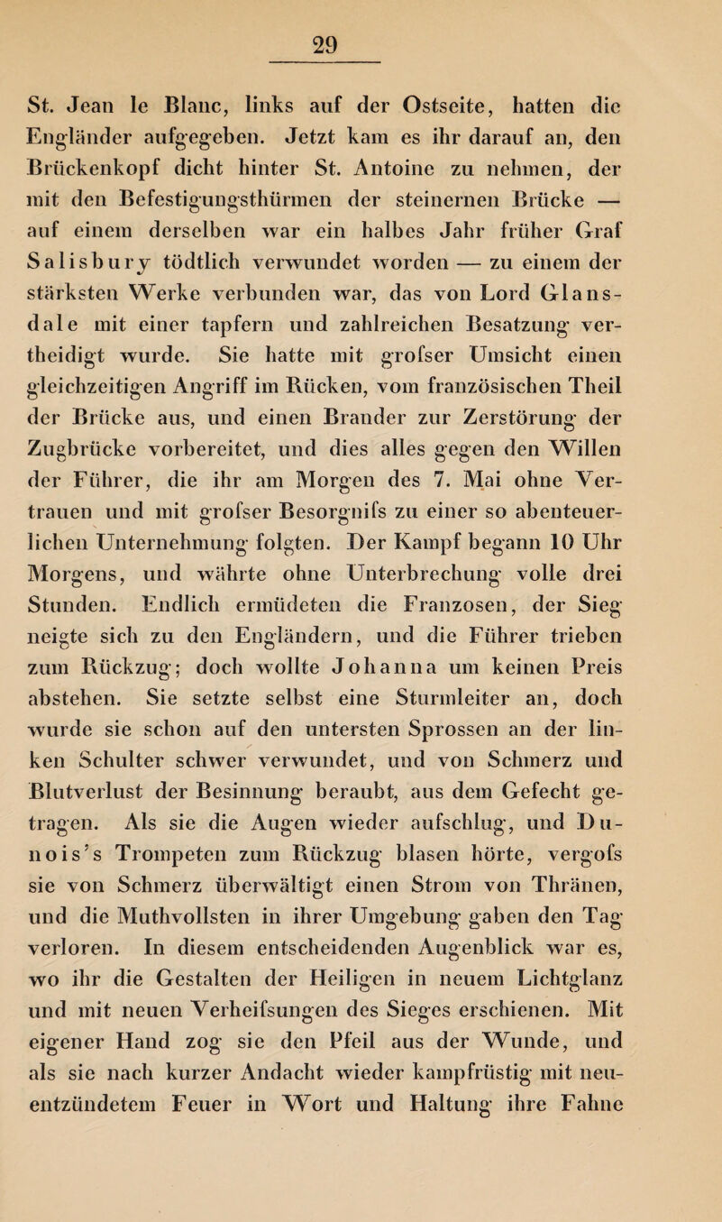 St. Jean le Blanc, links auf der Ostseite, hatten die Engländer aufgegeben. Jetzt kam es ihr darauf an, den Brückenkopf dicht hinter St. Antoine zu nehmen, der mit den Befestigungsthürmen der steinernen Brücke — auf einem derselben war ein halbes Jahr früher Graf Salisbury tödtlich verwundet worden — zu einem der stärksten Werke verbunden war, das von Lord Glans- dale mit einer tapfern und zahlreichen Besatzung ver- theidigt wurde. Sie hatte mit grofser Umsicht einen gleichzeitigen Angriff im Bücken, vom französischen Theil der Brücke aus, und einen Brander zur Zerstörung der Zugbrücke vorbereitet, und dies alles gegen den Willen der Führer, die ihr am Morgen des 7. Mai ohne Ver¬ trauen und mit grofser Besorgnifs zu einer so abenteuer¬ lichen Unternehmung folgten. Der Kampf begann 10 Uhr Morgens, und währte ohne Unterbrechung volle drei Stunden. Endlich ermüdeten die Franzosen, der Sieg neigte sich zu den Engländern, und die Führer trieben zum Rückzug; doch wollte Johanna um keinen Preis abstehen. Sie setzte selbst eine Sturmleiter an, doch wurde sie schon auf den untersten Sprossen an der lin- / ken Schulter schwer verwundet, und von Schmerz und Blutverlust der Besinnung beraubt, aus dem Gefecht ge¬ tragen. Als sie die Augen wieder aufschlug, und Du- nois’s Trompeten zum Rückzug blasen hörte, vergofs sie von Schmerz überwältigt einen Strom von Thränen, und die Muthvollsten in ihrer Umgebung gaben den Tag- verloren. In diesem entscheidenden Augenblick war es, wo ihr die Gestalten der Heiligen in neuem Lichtglanz und mit neuen Verheifsungen des Sieges erschienen. Mit eigener Hand zog sie den Pfeil aus der Wunde, und als sie nach kurzer Andacht wieder kampfrüstig mit neu¬ entzündetem Feuer in WTort und Haltung ihre Fahne